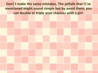 Don't make the same mistakes. The pitfalls that I've
mentioned might sound simple but by avoid them, you
    can double or triple your chances with a girl.
 
