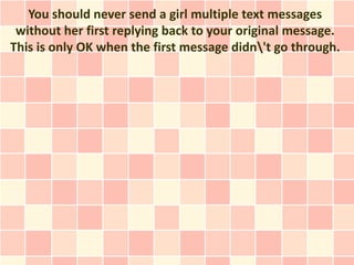 You should never send a girl multiple text messages
 without her first replying back to your original message.
This is only OK when the first message didn't go through.
 