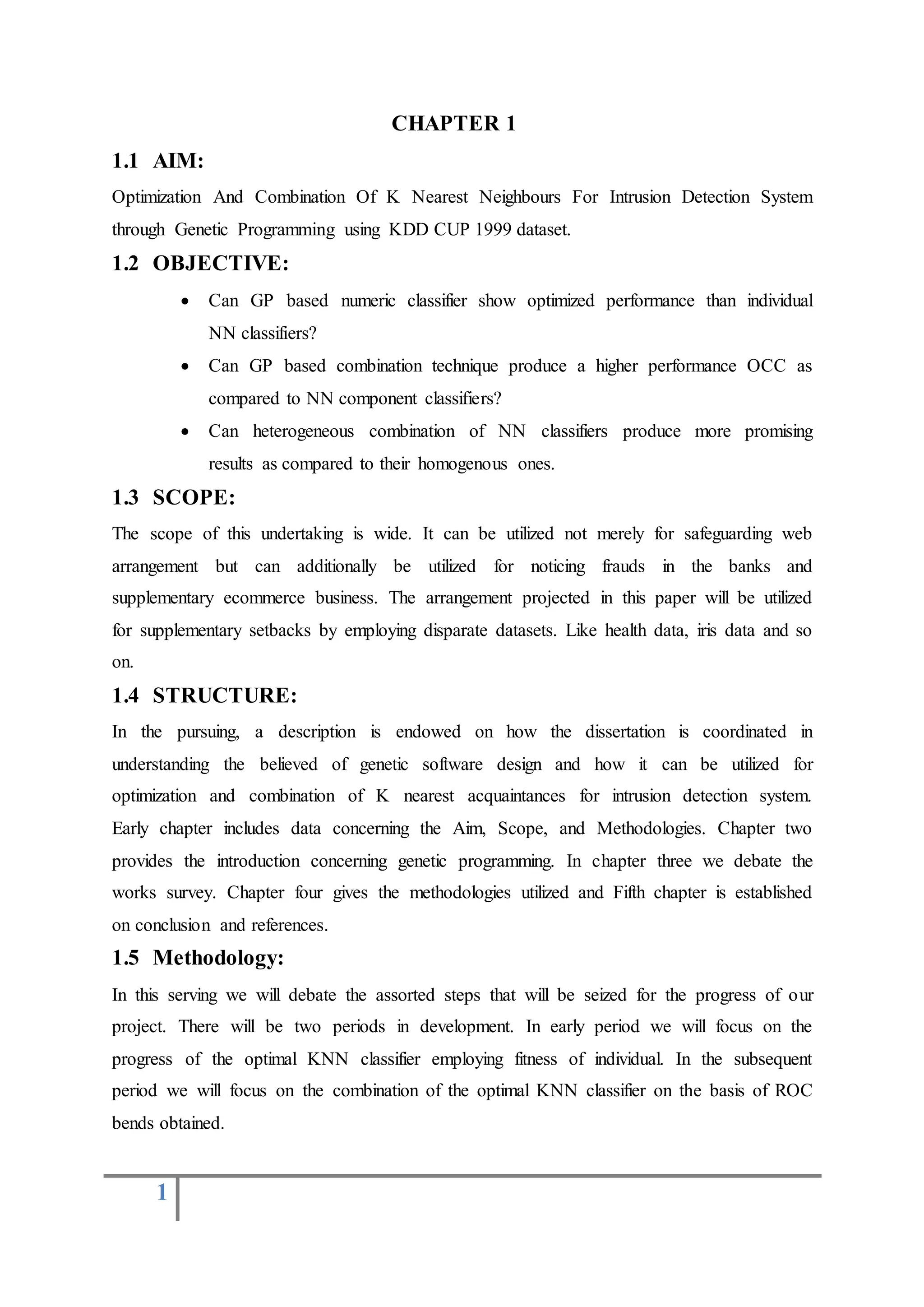 1
CHAPTER 1
1.1 AIM:
Optimization And Combination Of K Nearest Neighbours For Intrusion Detection System
through Genetic Programming using KDD CUP 1999 dataset.
1.2 OBJECTIVE:
 Can GP based numeric classifier show optimized performance than individual
NN classifiers?
 Can GP based combination technique produce a higher performance OCC as
compared to NN component classifiers?
 Can heterogeneous combination of NN classifiers produce more promising
results as compared to their homogenous ones.
1.3 SCOPE:
The scope of this undertaking is wide. It can be utilized not merely for safeguarding web
arrangement but can additionally be utilized for noticing frauds in the banks and
supplementary ecommerce business. The arrangement projected in this paper will be utilized
for supplementary setbacks by employing disparate datasets. Like health data, iris data and so
on.
1.4 STRUCTURE:
In the pursuing, a description is endowed on how the dissertation is coordinated in
understanding the believed of genetic software design and how it can be utilized for
optimization and combination of K nearest acquaintances for intrusion detection system.
Early chapter includes data concerning the Aim, Scope, and Methodologies. Chapter two
provides the introduction concerning genetic programming. In chapter three we debate the
works survey. Chapter four gives the methodologies utilized and Fifth chapter is established
on conclusion and references.
1.5 Methodology:
In this serving we will debate the assorted steps that will be seized for the progress of our
project. There will be two periods in development. In early period we will focus on the
progress of the optimal KNN classifier employing fitness of individual. In the subsequent
period we will focus on the combination of the optimal KNN classifier on the basis of ROC
bends obtained.
 