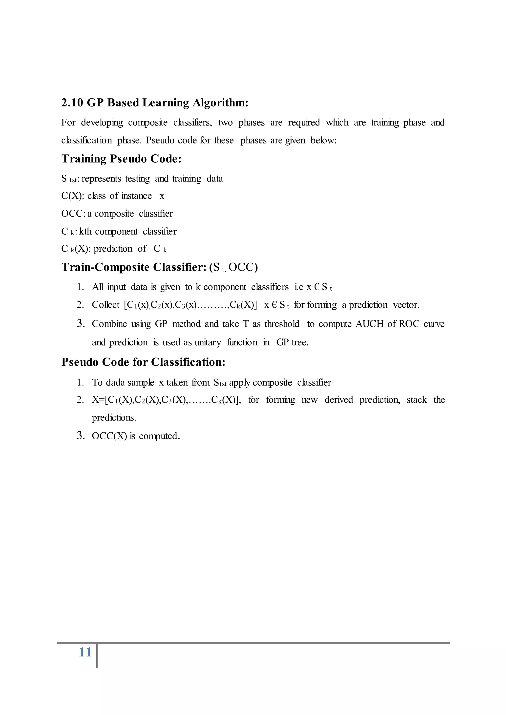 11
2.10 GP Based Learning Algorithm:
For developing composite classifiers, two phases are required which are training phase and
classification phase. Pseudo code for these phases are given below:
Training Pseudo Code:
S tst: represents testing and training data
C(X): class of instance x
OCC: a composite classifier
C k: kth component classifier
C k(X): prediction of C k
Train-Composite Classifier: (S t, OCC)
1. All input data is given to k component classifiers i.e x € S t
2. Collect [C1(x),C2(x),C3(x)………,Ck(X)] x € S t for forming a prediction vector.
3. Combine using GP method and take T as threshold to compute AUCH of ROC curve
and prediction is used as unitary function in GP tree.
Pseudo Code for Classification:
1. To dada sample x taken from Stst apply composite classifier
2. X=[C1(X),C2(X),C3(X),…….Ck(X)], for forming new derived prediction, stack the
predictions.
3. OCC(X) is computed.
 