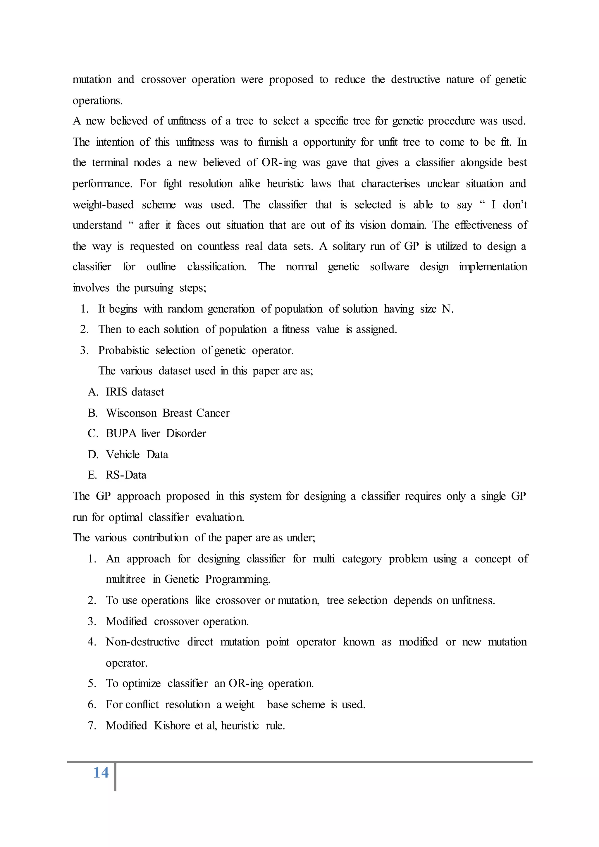 14
mutation and crossover operation were proposed to reduce the destructive nature of genetic
operations.
A new believed of unfitness of a tree to select a specific tree for genetic procedure was used.
The intention of this unfitness was to furnish a opportunity for unfit tree to come to be fit. In
the terminal nodes a new believed of OR-ing was gave that gives a classifier alongside best
performance. For fight resolution alike heuristic laws that characterises unclear situation and
weight-based scheme was used. The classifier that is selected is able to say “ I don’t
understand “ after it faces out situation that are out of its vision domain. The effectiveness of
the way is requested on countless real data sets. A solitary run of GP is utilized to design a
classifier for outline classification. The normal genetic software design implementation
involves the pursuing steps;
1. It begins with random generation of population of solution having size N.
2. Then to each solution of population a fitness value is assigned.
3. Probabistic selection of genetic operator.
The various dataset used in this paper are as;
A. IRIS dataset
B. Wisconson Breast Cancer
C. BUPA liver Disorder
D. Vehicle Data
E. RS-Data
The GP approach proposed in this system for designing a classifier requires only a single GP
run for optimal classifier evaluation.
The various contribution of the paper are as under;
1. An approach for designing classifier for multi category problem using a concept of
multitree in Genetic Programming.
2. To use operations like crossover or mutation, tree selection depends on unfitness.
3. Modified crossover operation.
4. Non-destructive direct mutation point operator known as modified or new mutation
operator.
5. To optimize classifier an OR-ing operation.
6. For conflict resolution a weight base scheme is used.
7. Modified Kishore et al, heuristic rule.
 
