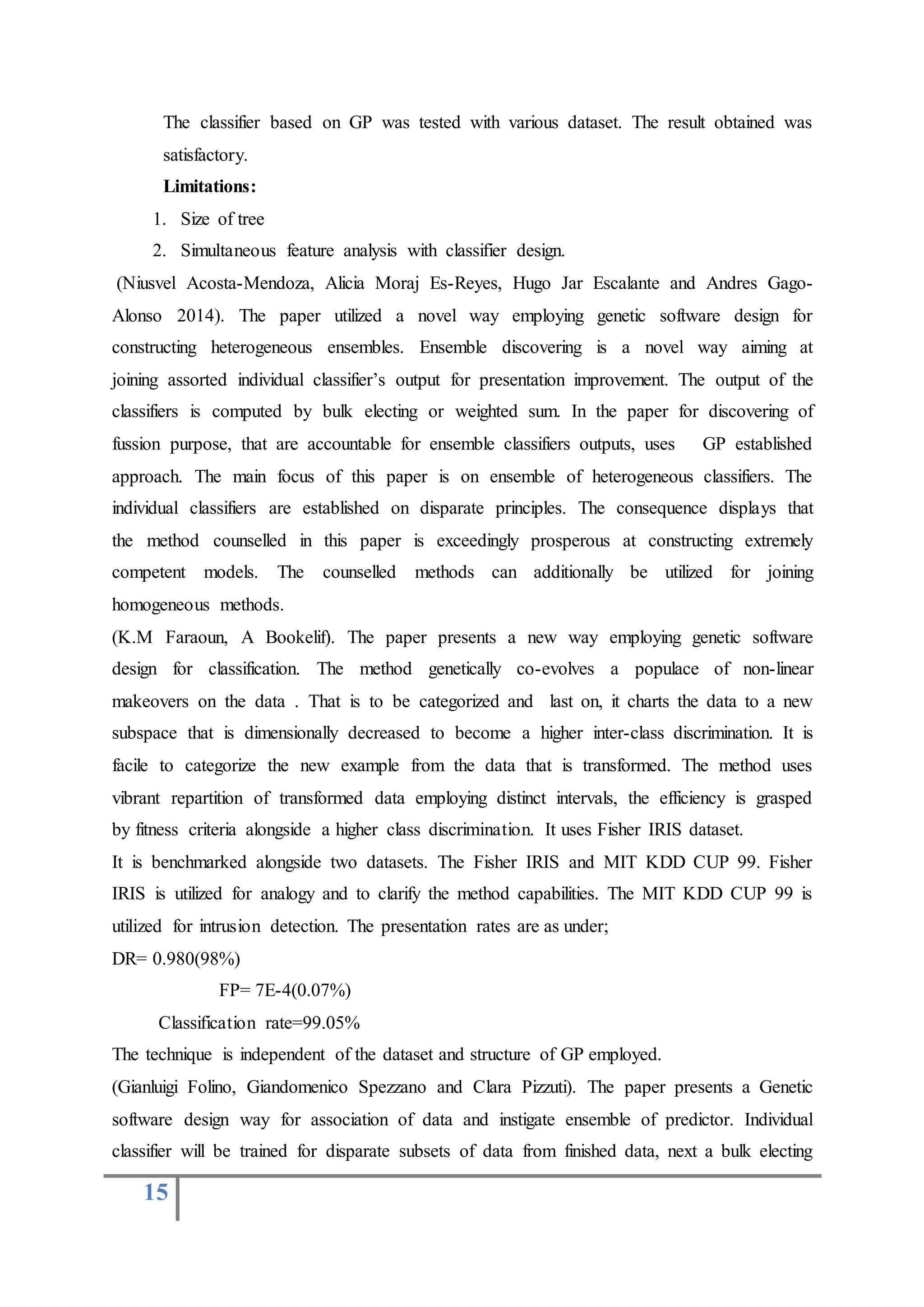 15
The classifier based on GP was tested with various dataset. The result obtained was
satisfactory.
Limitations:
1. Size of tree
2. Simultaneous feature analysis with classifier design.
(Niusvel Acosta-Mendoza, Alicia Moraj Es-Reyes, Hugo Jar Escalante and Andres Gago-
Alonso 2014). The paper utilized a novel way employing genetic software design for
constructing heterogeneous ensembles. Ensemble discovering is a novel way aiming at
joining assorted individual classifier’s output for presentation improvement. The output of the
classifiers is computed by bulk electing or weighted sum. In the paper for discovering of
fussion purpose, that are accountable for ensemble classifiers outputs, uses GP established
approach. The main focus of this paper is on ensemble of heterogeneous classifiers. The
individual classifiers are established on disparate principles. The consequence displays that
the method counselled in this paper is exceedingly prosperous at constructing extremely
competent models. The counselled methods can additionally be utilized for joining
homogeneous methods.
(K.M Faraoun, A Bookelif). The paper presents a new way employing genetic software
design for classification. The method genetically co-evolves a populace of non-linear
makeovers on the data . That is to be categorized and last on, it charts the data to a new
subspace that is dimensionally decreased to become a higher inter-class discrimination. It is
facile to categorize the new example from the data that is transformed. The method uses
vibrant repartition of transformed data employing distinct intervals, the efficiency is grasped
by fitness criteria alongside a higher class discrimination. It uses Fisher IRIS dataset.
It is benchmarked alongside two datasets. The Fisher IRIS and MIT KDD CUP 99. Fisher
IRIS is utilized for analogy and to clarify the method capabilities. The MIT KDD CUP 99 is
utilized for intrusion detection. The presentation rates are as under;
DR= 0.980(98%)
FP= 7E-4(0.07%)
Classification rate=99.05%
The technique is independent of the dataset and structure of GP employed.
(Gianluigi Folino, Giandomenico Spezzano and Clara Pizzuti). The paper presents a Genetic
software design way for association of data and instigate ensemble of predictor. Individual
classifier will be trained for disparate subsets of data from finished data, next a bulk electing
 