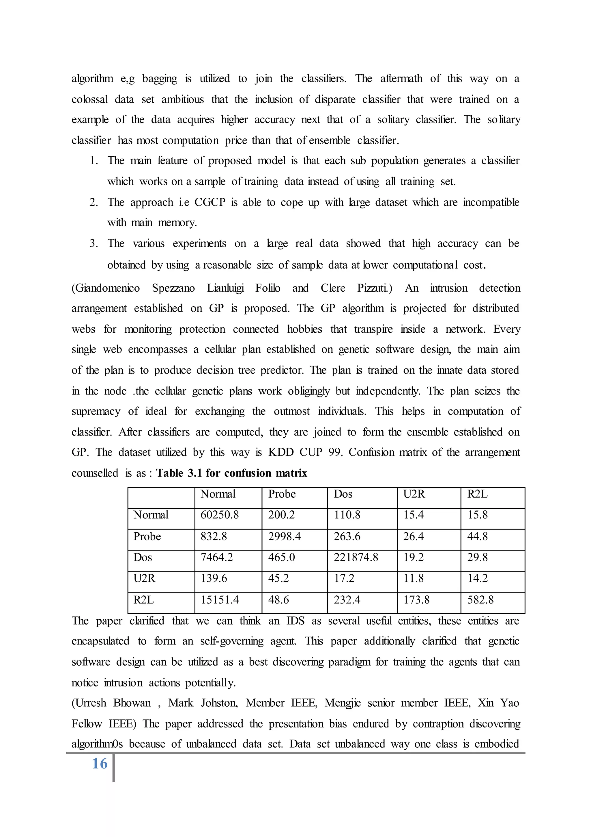 16
algorithm e,g bagging is utilized to join the classifiers. The aftermath of this way on a
colossal data set ambitious that the inclusion of disparate classifier that were trained on a
example of the data acquires higher accuracy next that of a solitary classifier. The solitary
classifier has most computation price than that of ensemble classifier.
1. The main feature of proposed model is that each sub population generates a classifier
which works on a sample of training data instead of using all training set.
2. The approach i.e CGCP is able to cope up with large dataset which are incompatible
with main memory.
3. The various experiments on a large real data showed that high accuracy can be
obtained by using a reasonable size of sample data at lower computational cost.
(Giandomenico Spezzano Lianluigi Folilo and Clere Pizzuti.) An intrusion detection
arrangement established on GP is proposed. The GP algorithm is projected for distributed
webs for monitoring protection connected hobbies that transpire inside a network. Every
single web encompasses a cellular plan established on genetic software design, the main aim
of the plan is to produce decision tree predictor. The plan is trained on the innate data stored
in the node .the cellular genetic plans work obligingly but independently. The plan seizes the
supremacy of ideal for exchanging the outmost individuals. This helps in computation of
classifier. After classifiers are computed, they are joined to form the ensemble established on
GP. The dataset utilized by this way is KDD CUP 99. Confusion matrix of the arrangement
counselled is as : Table 3.1 for confusion matrix
Normal Probe Dos U2R R2L
Normal 60250.8 200.2 110.8 15.4 15.8
Probe 832.8 2998.4 263.6 26.4 44.8
Dos 7464.2 465.0 221874.8 19.2 29.8
U2R 139.6 45.2 17.2 11.8 14.2
R2L 15151.4 48.6 232.4 173.8 582.8
The paper clarified that we can think an IDS as several useful entities, these entities are
encapsulated to form an self-governing agent. This paper additionally clarified that genetic
software design can be utilized as a best discovering paradigm for training the agents that can
notice intrusion actions potentially.
(Urresh Bhowan , Mark Johston, Member IEEE, Mengjie senior member IEEE, Xin Yao
Fellow IEEE) The paper addressed the presentation bias endured by contraption discovering
algorithm0s because of unbalanced data set. Data set unbalanced way one class is embodied
 