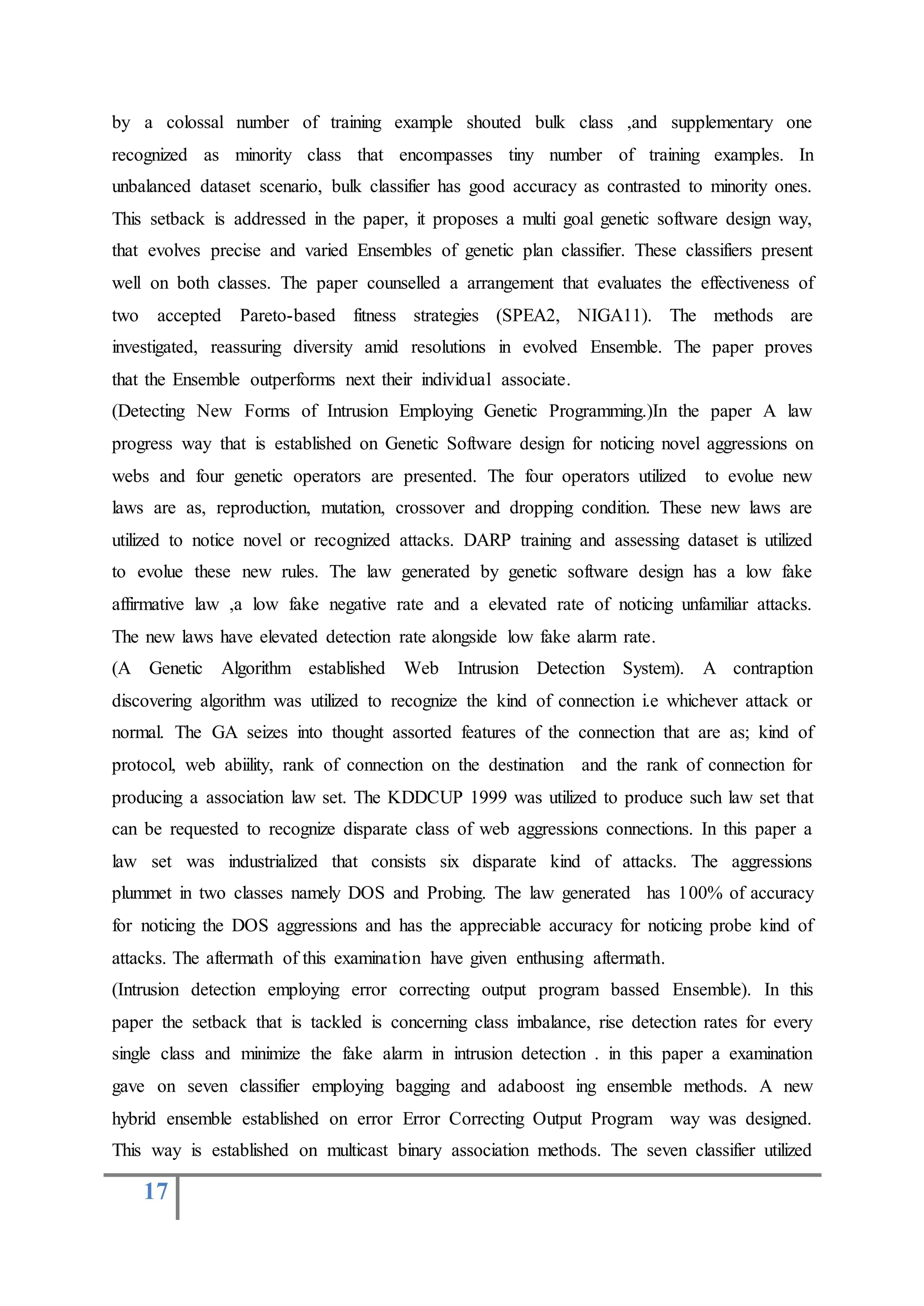 17
by a colossal number of training example shouted bulk class ,and supplementary one
recognized as minority class that encompasses tiny number of training examples. In
unbalanced dataset scenario, bulk classifier has good accuracy as contrasted to minority ones.
This setback is addressed in the paper, it proposes a multi goal genetic software design way,
that evolves precise and varied Ensembles of genetic plan classifier. These classifiers present
well on both classes. The paper counselled a arrangement that evaluates the effectiveness of
two accepted Pareto-based fitness strategies (SPEA2, NIGA11). The methods are
investigated, reassuring diversity amid resolutions in evolved Ensemble. The paper proves
that the Ensemble outperforms next their individual associate.
(Detecting New Forms of Intrusion Employing Genetic Programming.)In the paper A law
progress way that is established on Genetic Software design for noticing novel aggressions on
webs and four genetic operators are presented. The four operators utilized to evolue new
laws are as, reproduction, mutation, crossover and dropping condition. These new laws are
utilized to notice novel or recognized attacks. DARP training and assessing dataset is utilized
to evolue these new rules. The law generated by genetic software design has a low fake
affirmative law ,a low fake negative rate and a elevated rate of noticing unfamiliar attacks.
The new laws have elevated detection rate alongside low fake alarm rate.
(A Genetic Algorithm established Web Intrusion Detection System). A contraption
discovering algorithm was utilized to recognize the kind of connection i.e whichever attack or
normal. The GA seizes into thought assorted features of the connection that are as; kind of
protocol, web abiility, rank of connection on the destination and the rank of connection for
producing a association law set. The KDDCUP 1999 was utilized to produce such law set that
can be requested to recognize disparate class of web aggressions connections. In this paper a
law set was industrialized that consists six disparate kind of attacks. The aggressions
plummet in two classes namely DOS and Probing. The law generated has 100% of accuracy
for noticing the DOS aggressions and has the appreciable accuracy for noticing probe kind of
attacks. The aftermath of this examination have given enthusing aftermath.
(Intrusion detection employing error correcting output program bassed Ensemble). In this
paper the setback that is tackled is concerning class imbalance, rise detection rates for every
single class and minimize the fake alarm in intrusion detection . in this paper a examination
gave on seven classifier employing bagging and adaboost ing ensemble methods. A new
hybrid ensemble established on error Error Correcting Output Program way was designed.
This way is established on multicast binary association methods. The seven classifier utilized
 