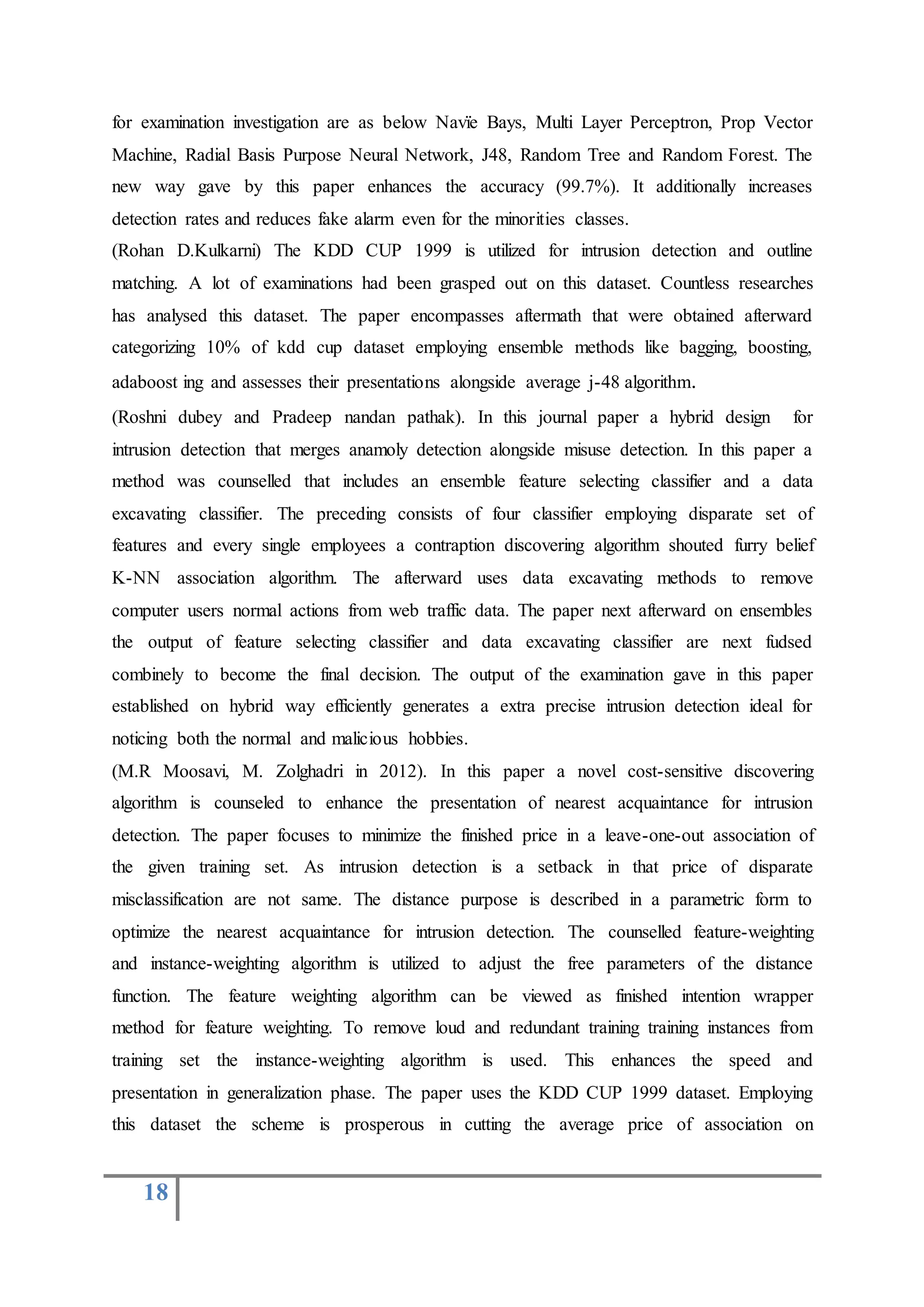 18
for examination investigation are as below Navïe Bays, Multi Layer Perceptron, Prop Vector
Machine, Radial Basis Purpose Neural Network, J48, Random Tree and Random Forest. The
new way gave by this paper enhances the accuracy (99.7%). It additionally increases
detection rates and reduces fake alarm even for the minorities classes.
(Rohan D.Kulkarni) The KDD CUP 1999 is utilized for intrusion detection and outline
matching. A lot of examinations had been grasped out on this dataset. Countless researches
has analysed this dataset. The paper encompasses aftermath that were obtained afterward
categorizing 10% of kdd cup dataset employing ensemble methods like bagging, boosting,
adaboost ing and assesses their presentations alongside average j-48 algorithm.
(Roshni dubey and Pradeep nandan pathak). In this journal paper a hybrid design for
intrusion detection that merges anamoly detection alongside misuse detection. In this paper a
method was counselled that includes an ensemble feature selecting classifier and a data
excavating classifier. The preceding consists of four classifier employing disparate set of
features and every single employees a contraption discovering algorithm shouted furry belief
K-NN association algorithm. The afterward uses data excavating methods to remove
computer users normal actions from web traffic data. The paper next afterward on ensembles
the output of feature selecting classifier and data excavating classifier are next fudsed
combinely to become the final decision. The output of the examination gave in this paper
established on hybrid way efficiently generates a extra precise intrusion detection ideal for
noticing both the normal and malicious hobbies.
(M.R Moosavi, M. Zolghadri in 2012). In this paper a novel cost-sensitive discovering
algorithm is counseled to enhance the presentation of nearest acquaintance for intrusion
detection. The paper focuses to minimize the finished price in a leave-one-out association of
the given training set. As intrusion detection is a setback in that price of disparate
misclassification are not same. The distance purpose is described in a parametric form to
optimize the nearest acquaintance for intrusion detection. The counselled feature-weighting
and instance-weighting algorithm is utilized to adjust the free parameters of the distance
function. The feature weighting algorithm can be viewed as finished intention wrapper
method for feature weighting. To remove loud and redundant training training instances from
training set the instance-weighting algorithm is used. This enhances the speed and
presentation in generalization phase. The paper uses the KDD CUP 1999 dataset. Employing
this dataset the scheme is prosperous in cutting the average price of association on
 