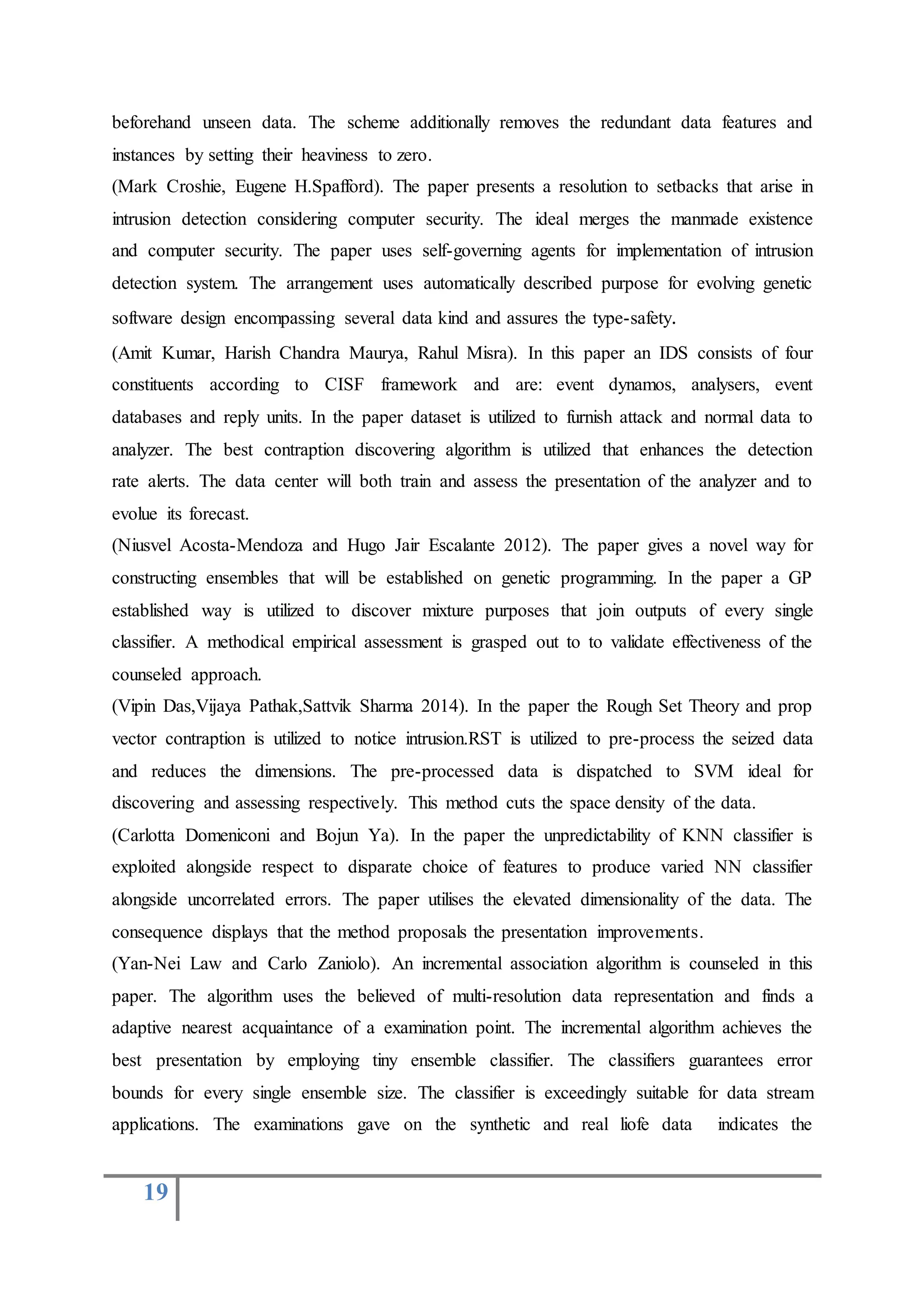 19
beforehand unseen data. The scheme additionally removes the redundant data features and
instances by setting their heaviness to zero.
(Mark Croshie, Eugene H.Spafford). The paper presents a resolution to setbacks that arise in
intrusion detection considering computer security. The ideal merges the manmade existence
and computer security. The paper uses self-governing agents for implementation of intrusion
detection system. The arrangement uses automatically described purpose for evolving genetic
software design encompassing several data kind and assures the type-safety.
(Amit Kumar, Harish Chandra Maurya, Rahul Misra). In this paper an IDS consists of four
constituents according to CISF framework and are: event dynamos, analysers, event
databases and reply units. In the paper dataset is utilized to furnish attack and normal data to
analyzer. The best contraption discovering algorithm is utilized that enhances the detection
rate alerts. The data center will both train and assess the presentation of the analyzer and to
evolue its forecast.
(Niusvel Acosta-Mendoza and Hugo Jair Escalante 2012). The paper gives a novel way for
constructing ensembles that will be established on genetic programming. In the paper a GP
established way is utilized to discover mixture purposes that join outputs of every single
classifier. A methodical empirical assessment is grasped out to to validate effectiveness of the
counseled approach.
(Vipin Das,Vijaya Pathak,Sattvik Sharma 2014). In the paper the Rough Set Theory and prop
vector contraption is utilized to notice intrusion.RST is utilized to pre-process the seized data
and reduces the dimensions. The pre-processed data is dispatched to SVM ideal for
discovering and assessing respectively. This method cuts the space density of the data.
(Carlotta Domeniconi and Bojun Ya). In the paper the unpredictability of KNN classifier is
exploited alongside respect to disparate choice of features to produce varied NN classifier
alongside uncorrelated errors. The paper utilises the elevated dimensionality of the data. The
consequence displays that the method proposals the presentation improvements.
(Yan-Nei Law and Carlo Zaniolo). An incremental association algorithm is counseled in this
paper. The algorithm uses the believed of multi-resolution data representation and finds a
adaptive nearest acquaintance of a examination point. The incremental algorithm achieves the
best presentation by employing tiny ensemble classifier. The classifiers guarantees error
bounds for every single ensemble size. The classifier is exceedingly suitable for data stream
applications. The examinations gave on the synthetic and real liofe data indicates the
 