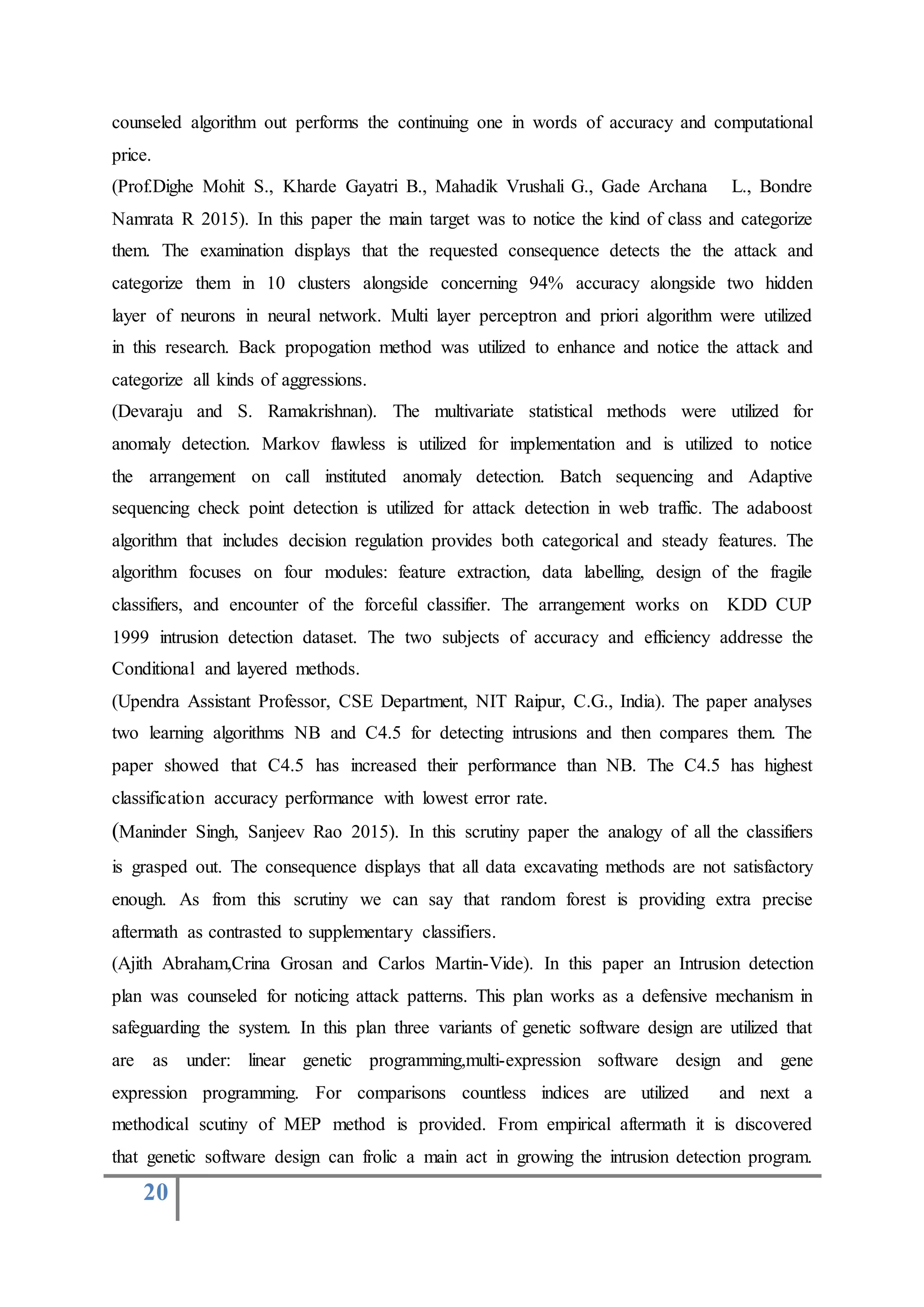 20
counseled algorithm out performs the continuing one in words of accuracy and computational
price.
(Prof.Dighe Mohit S., Kharde Gayatri B., Mahadik Vrushali G., Gade Archana L., Bondre
Namrata R 2015). In this paper the main target was to notice the kind of class and categorize
them. The examination displays that the requested consequence detects the the attack and
categorize them in 10 clusters alongside concerning 94% accuracy alongside two hidden
layer of neurons in neural network. Multi layer perceptron and priori algorithm were utilized
in this research. Back propogation method was utilized to enhance and notice the attack and
categorize all kinds of aggressions.
(Devaraju and S. Ramakrishnan). The multivariate statistical methods were utilized for
anomaly detection. Markov flawless is utilized for implementation and is utilized to notice
the arrangement on call instituted anomaly detection. Batch sequencing and Adaptive
sequencing check point detection is utilized for attack detection in web traffic. The adaboost
algorithm that includes decision regulation provides both categorical and steady features. The
algorithm focuses on four modules: feature extraction, data labelling, design of the fragile
classifiers, and encounter of the forceful classifier. The arrangement works on KDD CUP
1999 intrusion detection dataset. The two subjects of accuracy and efficiency addresse the
Conditional and layered methods.
(Upendra Assistant Professor, CSE Department, NIT Raipur, C.G., India). The paper analyses
two learning algorithms NB and C4.5 for detecting intrusions and then compares them. The
paper showed that C4.5 has increased their performance than NB. The C4.5 has highest
classification accuracy performance with lowest error rate.
(Maninder Singh, Sanjeev Rao 2015). In this scrutiny paper the analogy of all the classifiers
is grasped out. The consequence displays that all data excavating methods are not satisfactory
enough. As from this scrutiny we can say that random forest is providing extra precise
aftermath as contrasted to supplementary classifiers.
(Ajith Abraham,Crina Grosan and Carlos Martin-Vide). In this paper an Intrusion detection
plan was counseled for noticing attack patterns. This plan works as a defensive mechanism in
safeguarding the system. In this plan three variants of genetic software design are utilized that
are as under: linear genetic programming,multi-expression software design and gene
expression programming. For comparisons countless indices are utilized and next a
methodical scutiny of MEP method is provided. From empirical aftermath it is discovered
that genetic software design can frolic a main act in growing the intrusion detection program.
 