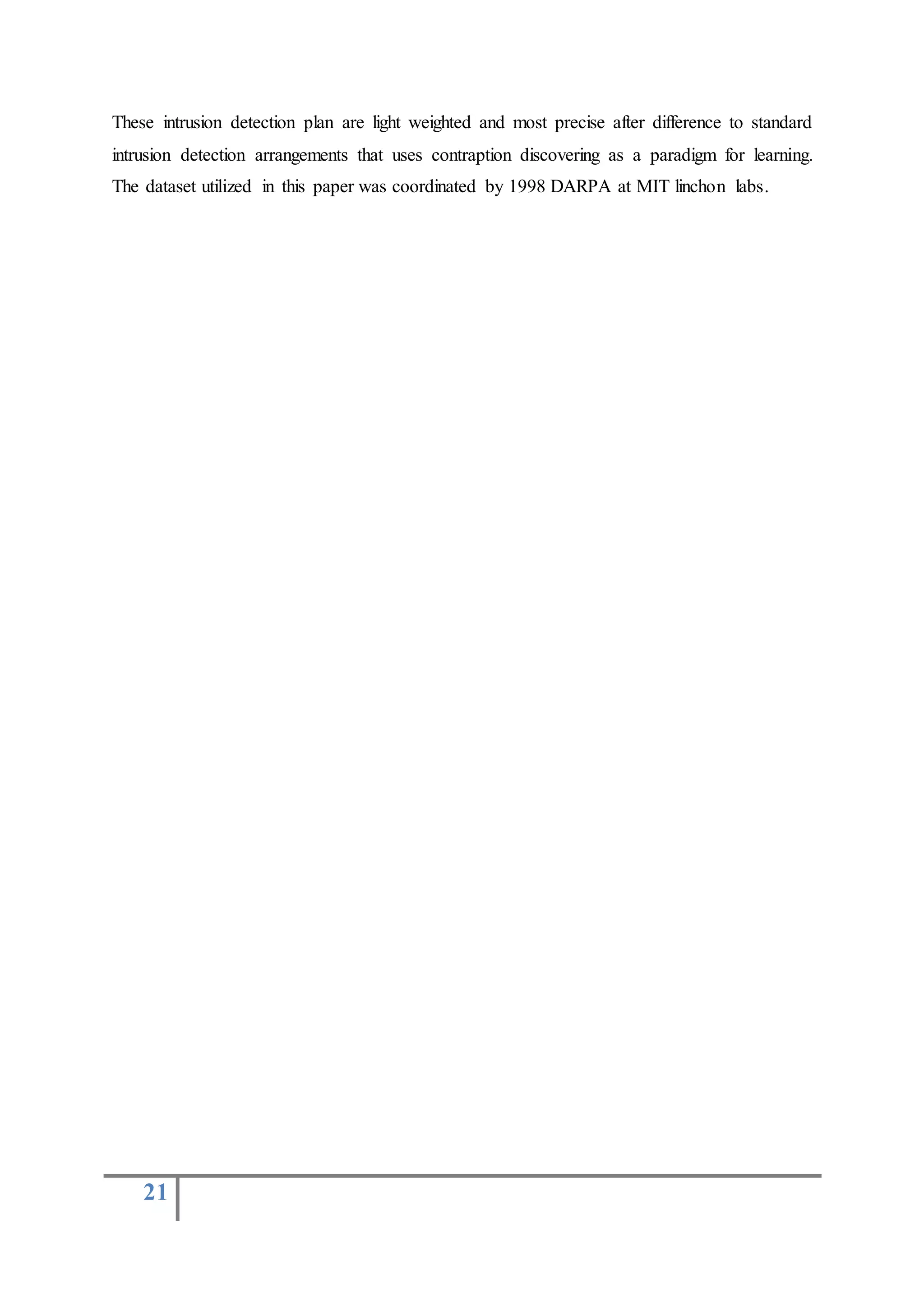 21
These intrusion detection plan are light weighted and most precise after difference to standard
intrusion detection arrangements that uses contraption discovering as a paradigm for learning.
The dataset utilized in this paper was coordinated by 1998 DARPA at MIT linchon labs.
 