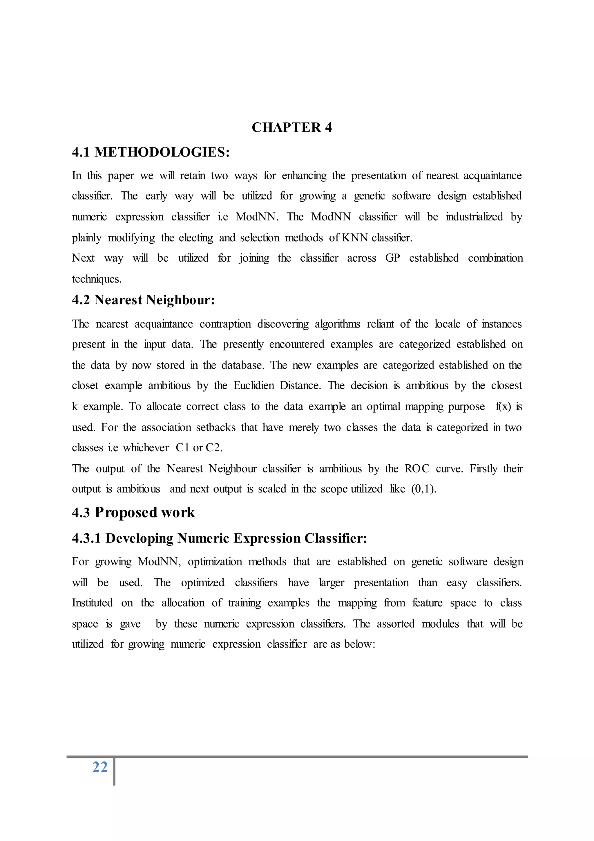 22
CHAPTER 4
4.1 METHODOLOGIES:
In this paper we will retain two ways for enhancing the presentation of nearest acquaintance
classifier. The early way will be utilized for growing a genetic software design established
numeric expression classifier i.e ModNN. The ModNN classifier will be industrialized by
plainly modifying the electing and selection methods of KNN classifier.
Next way will be utilized for joining the classifier across GP established combination
techniques.
4.2 Nearest Neighbour:
The nearest acquaintance contraption discovering algorithms reliant of the locale of instances
present in the input data. The presently encountered examples are categorized established on
the data by now stored in the database. The new examples are categorized established on the
closet example ambitious by the Euclidien Distance. The decision is ambitious by the closest
k example. To allocate correct class to the data example an optimal mapping purpose f(x) is
used. For the association setbacks that have merely two classes the data is categorized in two
classes i.e whichever C1 or C2.
The output of the Nearest Neighbour classifier is ambitious by the ROC curve. Firstly their
output is ambitious and next output is scaled in the scope utilized like (0,1).
4.3 Proposed work
4.3.1 Developing Numeric Expression Classifier:
For growing ModNN, optimization methods that are established on genetic software design
will be used. The optimized classifiers have larger presentation than easy classifiers.
Instituted on the allocation of training examples the mapping from feature space to class
space is gave by these numeric expression classifiers. The assorted modules that will be
utilized for growing numeric expression classifier are as below:
 