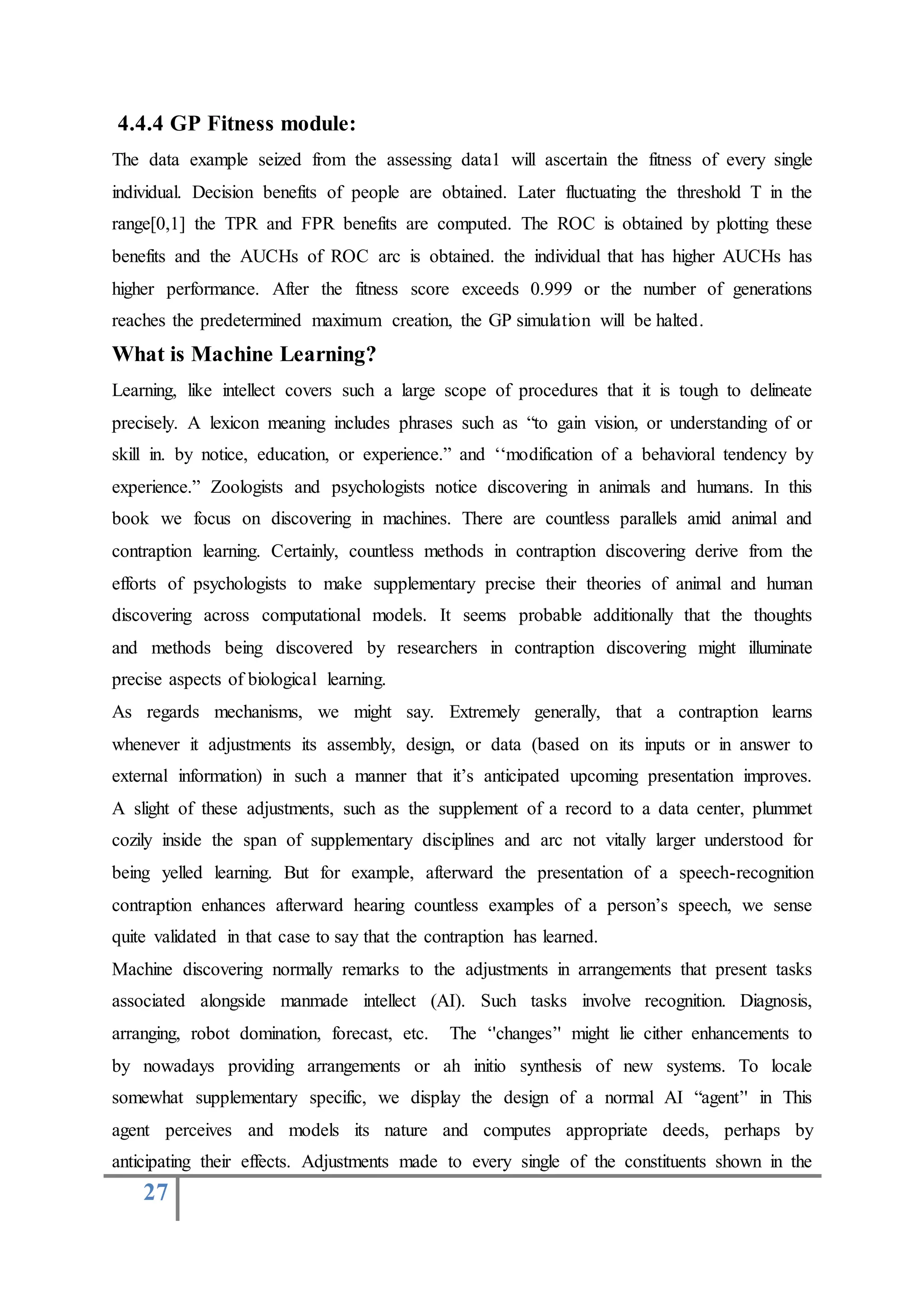 27
4.4.4 GP Fitness module:
The data example seized from the assessing data1 will ascertain the fitness of every single
individual. Decision benefits of people are obtained. Later fluctuating the threshold T in the
range[0,1] the TPR and FPR benefits are computed. The ROC is obtained by plotting these
benefits and the AUCHs of ROC arc is obtained. the individual that has higher AUCHs has
higher performance. After the fitness score exceeds 0.999 or the number of generations
reaches the predetermined maximum creation, the GP simulation will be halted.
What is Machine Learning?
Learning, like intellect covers such a large scope of procedures that it is tough to delineate
precisely. A lexicon meaning includes phrases such as “to gain vision, or understanding of or
skill in. by notice, education, or experience.” and ‘‘modification of a behavioral tendency by
experience.” Zoologists and psychologists notice discovering in animals and humans. In this
book we focus on discovering in machines. There are countless parallels amid animal and
contraption learning. Certainly, countless methods in contraption discovering derive from the
efforts of psychologists to make supplementary precise their theories of animal and human
discovering across computational models. It seems probable additionally that the thoughts
and methods being discovered by researchers in contraption discovering might illuminate
precise aspects of biological learning.
As regards mechanisms, we might say. Extremely generally, that a contraption learns
whenever it adjustments its assembly, design, or data (based on its inputs or in answer to
external information) in such a manner that it’s anticipated upcoming presentation improves.
A slight of these adjustments, such as the supplement of a record to a data center, plummet
cozily inside the span of supplementary disciplines and arc not vitally larger understood for
being yelled learning. But for example, afterward the presentation of a speech-recognition
contraption enhances afterward hearing countless examples of a person’s speech, we sense
quite validated in that case to say that the contraption has learned.
Machine discovering normally remarks to the adjustments in arrangements that present tasks
associated alongside manmade intellect (AI). Such tasks involve recognition. Diagnosis,
arranging, robot domination, forecast, etc. The ‘'changes’' might lie cither enhancements to
by nowadays providing arrangements or ah initio synthesis of new systems. To locale
somewhat supplementary specific, we display the design of a normal AI “agent’' in This
agent perceives and models its nature and computes appropriate deeds, perhaps by
anticipating their effects. Adjustments made to every single of the constituents shown in the
 