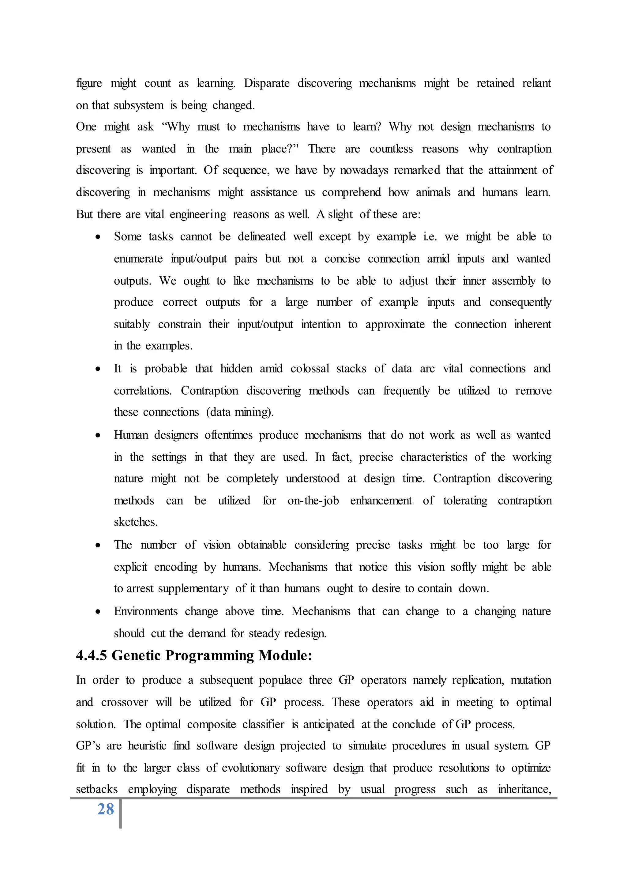 28
figure might count as learning. Disparate discovering mechanisms might be retained reliant
on that subsystem is being changed.
One might ask “Why must to mechanisms have to learn? Why not design mechanisms to
present as wanted in the main place?’' There are countless reasons why contraption
discovering is important. Of sequence, we have by nowadays remarked that the attainment of
discovering in mechanisms might assistance us comprehend how animals and humans learn.
But there are vital engineering reasons as well. A slight of these are:
 Some tasks cannot be delineated well except by example i.e. we might be able to
enumerate input/output pairs but not a concise connection amid inputs and wanted
outputs. We ought to like mechanisms to be able to adjust their inner assembly to
produce correct outputs for a large number of example inputs and consequently
suitably constrain their input/output intention to approximate the connection inherent
in the examples.
 It is probable that hidden amid colossal stacks of data arc vital connections and
correlations. Contraption discovering methods can frequently be utilized to remove
these connections (data mining).
 Human designers oftentimes produce mechanisms that do not work as well as wanted
in the settings in that they are used. In fact, precise characteristics of the working
nature might not be completely understood at design time. Contraption discovering
methods can be utilized for on-the-job enhancement of tolerating contraption
sketches.
 The number of vision obtainable considering precise tasks might be too large for
explicit encoding by humans. Mechanisms that notice this vision softly might be able
to arrest supplementary of it than humans ought to desire to contain down.
 Environments change above time. Mechanisms that can change to a changing nature
should cut the demand for steady redesign.
4.4.5 Genetic Programming Module:
In order to produce a subsequent populace three GP operators namely replication, mutation
and crossover will be utilized for GP process. These operators aid in meeting to optimal
solution. The optimal composite classifier is anticipated at the conclude of GP process.
GP’s are heuristic find software design projected to simulate procedures in usual system. GP
fit in to the larger class of evolutionary software design that produce resolutions to optimize
setbacks employing disparate methods inspired by usual progress such as inheritance,
 