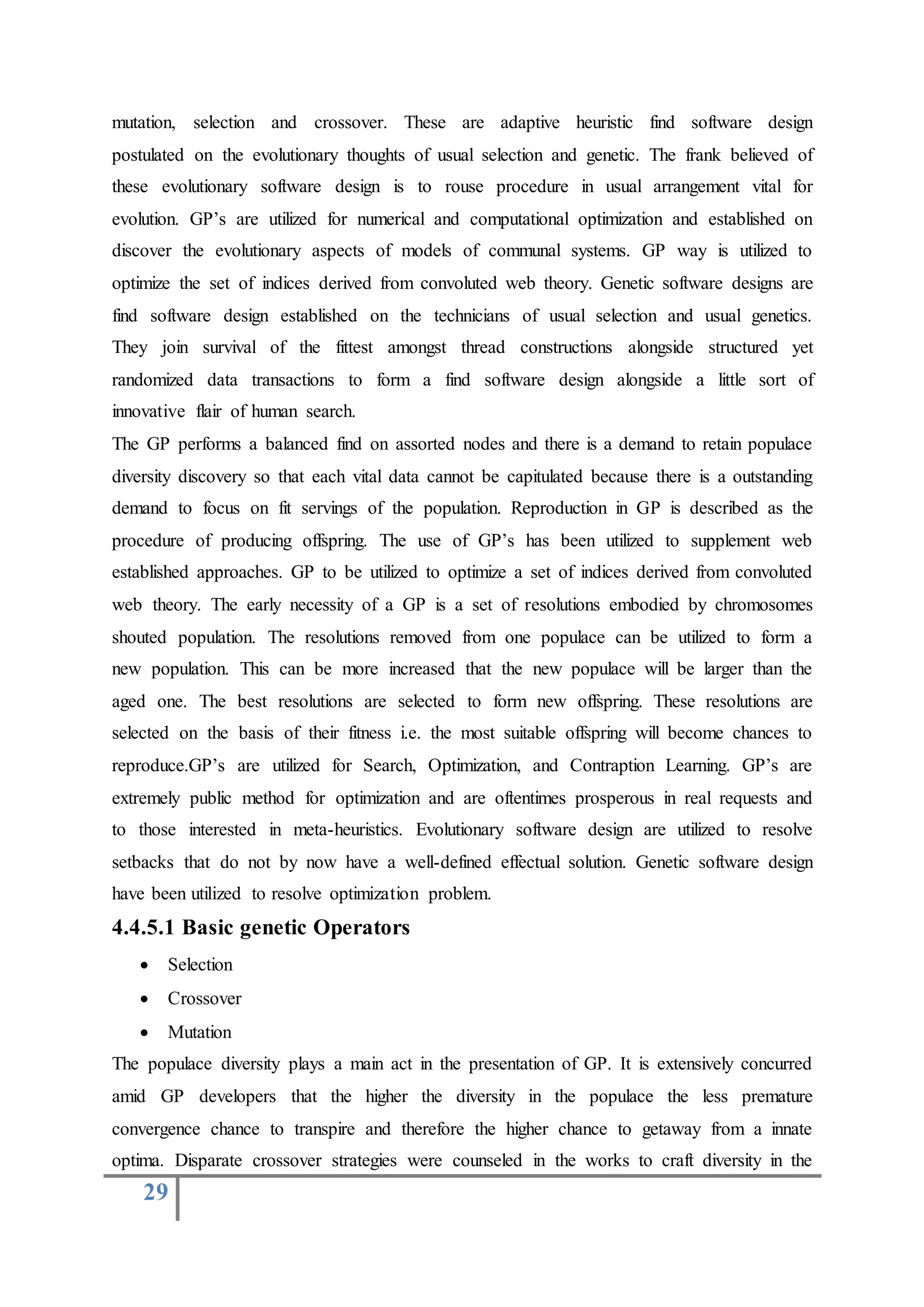 29
mutation, selection and crossover. These are adaptive heuristic find software design
postulated on the evolutionary thoughts of usual selection and genetic. The frank believed of
these evolutionary software design is to rouse procedure in usual arrangement vital for
evolution. GP’s are utilized for numerical and computational optimization and established on
discover the evolutionary aspects of models of communal systems. GP way is utilized to
optimize the set of indices derived from convoluted web theory. Genetic software designs are
find software design established on the technicians of usual selection and usual genetics.
They join survival of the fittest amongst thread constructions alongside structured yet
randomized data transactions to form a find software design alongside a little sort of
innovative flair of human search.
The GP performs a balanced find on assorted nodes and there is a demand to retain populace
diversity discovery so that each vital data cannot be capitulated because there is a outstanding
demand to focus on fit servings of the population. Reproduction in GP is described as the
procedure of producing offspring. The use of GP’s has been utilized to supplement web
established approaches. GP to be utilized to optimize a set of indices derived from convoluted
web theory. The early necessity of a GP is a set of resolutions embodied by chromosomes
shouted population. The resolutions removed from one populace can be utilized to form a
new population. This can be more increased that the new populace will be larger than the
aged one. The best resolutions are selected to form new offspring. These resolutions are
selected on the basis of their fitness i.e. the most suitable offspring will become chances to
reproduce.GP’s are utilized for Search, Optimization, and Contraption Learning. GP’s are
extremely public method for optimization and are oftentimes prosperous in real requests and
to those interested in meta-heuristics. Evolutionary software design are utilized to resolve
setbacks that do not by now have a well-defined effectual solution. Genetic software design
have been utilized to resolve optimization problem.
4.4.5.1 Basic genetic Operators
 Selection
 Crossover
 Mutation
The populace diversity plays a main act in the presentation of GP. It is extensively concurred
amid GP developers that the higher the diversity in the populace the less premature
convergence chance to transpire and therefore the higher chance to getaway from a innate
optima. Disparate crossover strategies were counseled in the works to craft diversity in the
 