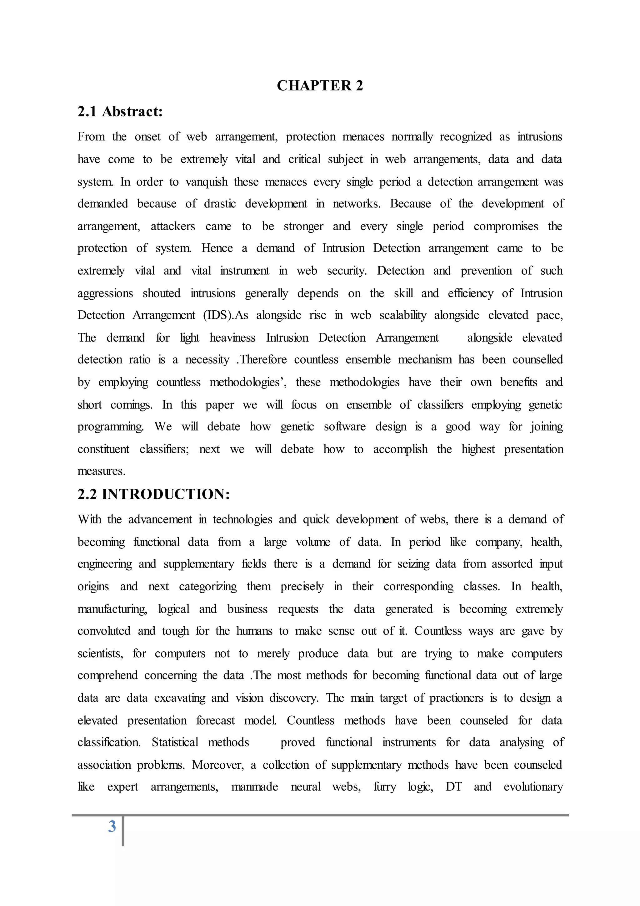 3
CHAPTER 2
2.1 Abstract:
From the onset of web arrangement, protection menaces normally recognized as intrusions
have come to be extremely vital and critical subject in web arrangements, data and data
system. In order to vanquish these menaces every single period a detection arrangement was
demanded because of drastic development in networks. Because of the development of
arrangement, attackers came to be stronger and every single period compromises the
protection of system. Hence a demand of Intrusion Detection arrangement came to be
extremely vital and vital instrument in web security. Detection and prevention of such
aggressions shouted intrusions generally depends on the skill and efficiency of Intrusion
Detection Arrangement (IDS).As alongside rise in web scalability alongside elevated pace,
The demand for light heaviness Intrusion Detection Arrangement alongside elevated
detection ratio is a necessity .Therefore countless ensemble mechanism has been counselled
by employing countless methodologies’, these methodologies have their own benefits and
short comings. In this paper we will focus on ensemble of classifiers employing genetic
programming. We will debate how genetic software design is a good way for joining
constituent classifiers; next we will debate how to accomplish the highest presentation
measures.
2.2 INTRODUCTION:
With the advancement in technologies and quick development of webs, there is a demand of
becoming functional data from a large volume of data. In period like company, health,
engineering and supplementary fields there is a demand for seizing data from assorted input
origins and next categorizing them precisely in their corresponding classes. In health,
manufacturing, logical and business requests the data generated is becoming extremely
convoluted and tough for the humans to make sense out of it. Countless ways are gave by
scientists, for computers not to merely produce data but are trying to make computers
comprehend concerning the data .The most methods for becoming functional data out of large
data are data excavating and vision discovery. The main target of practioners is to design a
elevated presentation forecast model. Countless methods have been counseled for data
classification. Statistical methods proved functional instruments for data analysing of
association problems. Moreover, a collection of supplementary methods have been counseled
like expert arrangements, manmade neural webs, furry logic, DT and evolutionary
 