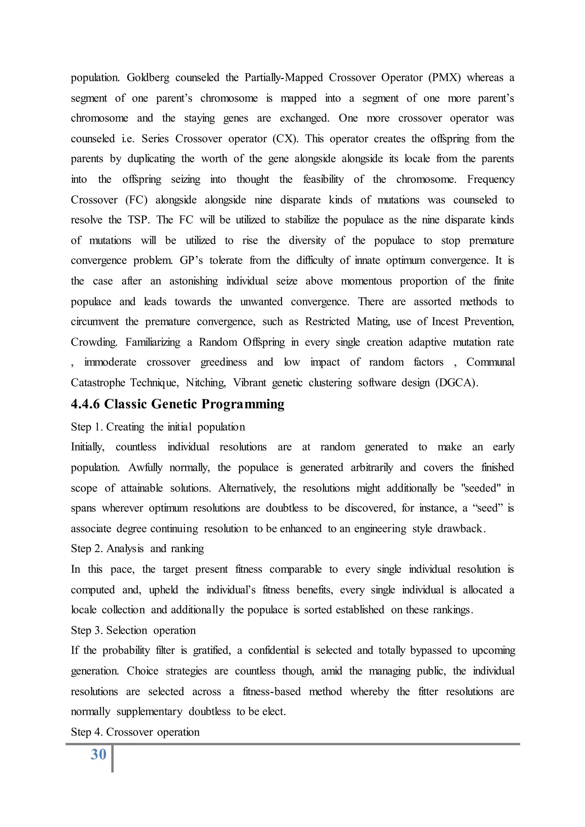 30
population. Goldberg counseled the Partially-Mapped Crossover Operator (PMX) whereas a
segment of one parent’s chromosome is mapped into a segment of one more parent’s
chromosome and the staying genes are exchanged. One more crossover operator was
counseled i.e. Series Crossover operator (CX). This operator creates the offspring from the
parents by duplicating the worth of the gene alongside alongside its locale from the parents
into the offspring seizing into thought the feasibility of the chromosome. Frequency
Crossover (FC) alongside alongside nine disparate kinds of mutations was counseled to
resolve the TSP. The FC will be utilized to stabilize the populace as the nine disparate kinds
of mutations will be utilized to rise the diversity of the populace to stop premature
convergence problem. GP’s tolerate from the difficulty of innate optimum convergence. It is
the case after an astonishing individual seize above momentous proportion of the finite
populace and leads towards the unwanted convergence. There are assorted methods to
circumvent the premature convergence, such as Restricted Mating, use of Incest Prevention,
Crowding. Familiarizing a Random Offspring in every single creation adaptive mutation rate
, immoderate crossover greediness and low impact of random factors , Communal
Catastrophe Technique, Nitching, Vibrant genetic clustering software design (DGCA).
4.4.6 Classic Genetic Programming
Step 1. Creating the initial population
Initially, countless individual resolutions are at random generated to make an early
population. Awfully normally, the populace is generated arbitrarily and covers the finished
scope of attainable solutions. Alternatively, the resolutions might additionally be "seeded" in
spans wherever optimum resolutions are doubtless to be discovered, for instance, a “seed” is
associate degree continuing resolution to be enhanced to an engineering style drawback.
Step 2. Analysis and ranking
In this pace, the target present fitness comparable to every single individual resolution is
computed and, upheld the individual’s fitness benefits, every single individual is allocated a
locale collection and additionally the populace is sorted established on these rankings.
Step 3. Selection operation
If the probability filter is gratified, a confidential is selected and totally bypassed to upcoming
generation. Choice strategies are countless though, amid the managing public, the individual
resolutions are selected across a fitness-based method whereby the fitter resolutions are
normally supplementary doubtless to be elect.
Step 4. Crossover operation
 