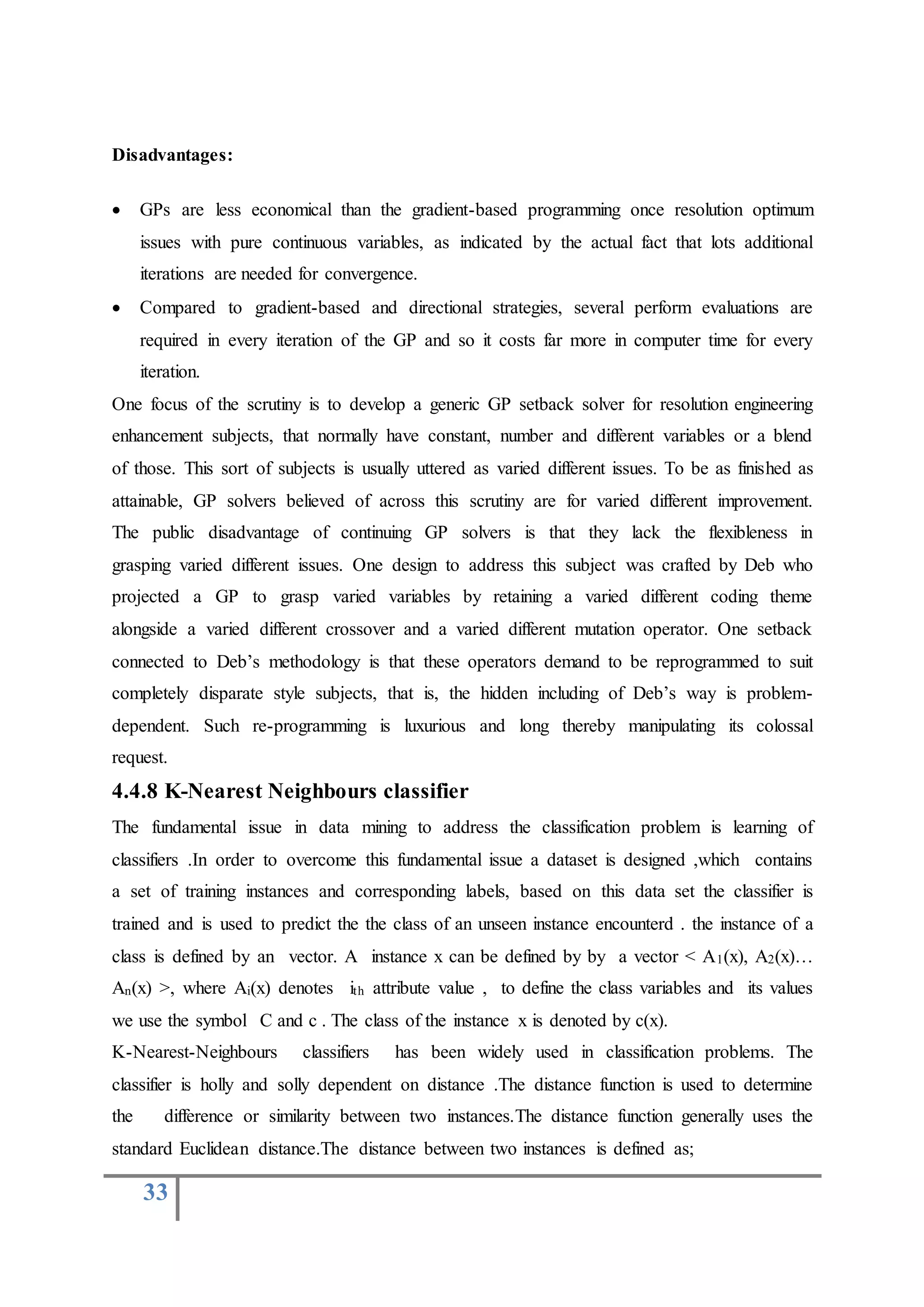 33
Disadvantages:
 GPs are less economical than the gradient-based programming once resolution optimum
issues with pure continuous variables, as indicated by the actual fact that lots additional
iterations are needed for convergence.
 Compared to gradient-based and directional strategies, several perform evaluations are
required in every iteration of the GP and so it costs far more in computer time for every
iteration.
One focus of the scrutiny is to develop a generic GP setback solver for resolution engineering
enhancement subjects, that normally have constant, number and different variables or a blend
of those. This sort of subjects is usually uttered as varied different issues. To be as finished as
attainable, GP solvers believed of across this scrutiny are for varied different improvement.
The public disadvantage of continuing GP solvers is that they lack the flexibleness in
grasping varied different issues. One design to address this subject was crafted by Deb who
projected a GP to grasp varied variables by retaining a varied different coding theme
alongside a varied different crossover and a varied different mutation operator. One setback
connected to Deb’s methodology is that these operators demand to be reprogrammed to suit
completely disparate style subjects, that is, the hidden including of Deb’s way is problem-
dependent. Such re-programming is luxurious and long thereby manipulating its colossal
request.
4.4.8 K-Nearest Neighbours classifier
The fundamental issue in data mining to address the classification problem is learning of
classifiers .In order to overcome this fundamental issue a dataset is designed ,which contains
a set of training instances and corresponding labels, based on this data set the classifier is
trained and is used to predict the the class of an unseen instance encounterd . the instance of a
class is defined by an vector. A instance x can be defined by by a vector < A1(x), A2(x)…
An(x) >, where Ai(x) denotes ith attribute value , to define the class variables and its values
we use the symbol C and c . The class of the instance x is denoted by c(x).
K-Nearest-Neighbours classifiers has been widely used in classification problems. The
classifier is holly and solly dependent on distance .The distance function is used to determine
the difference or similarity between two instances.The distance function generally uses the
standard Euclidean distance.The distance between two instances is defined as;
 