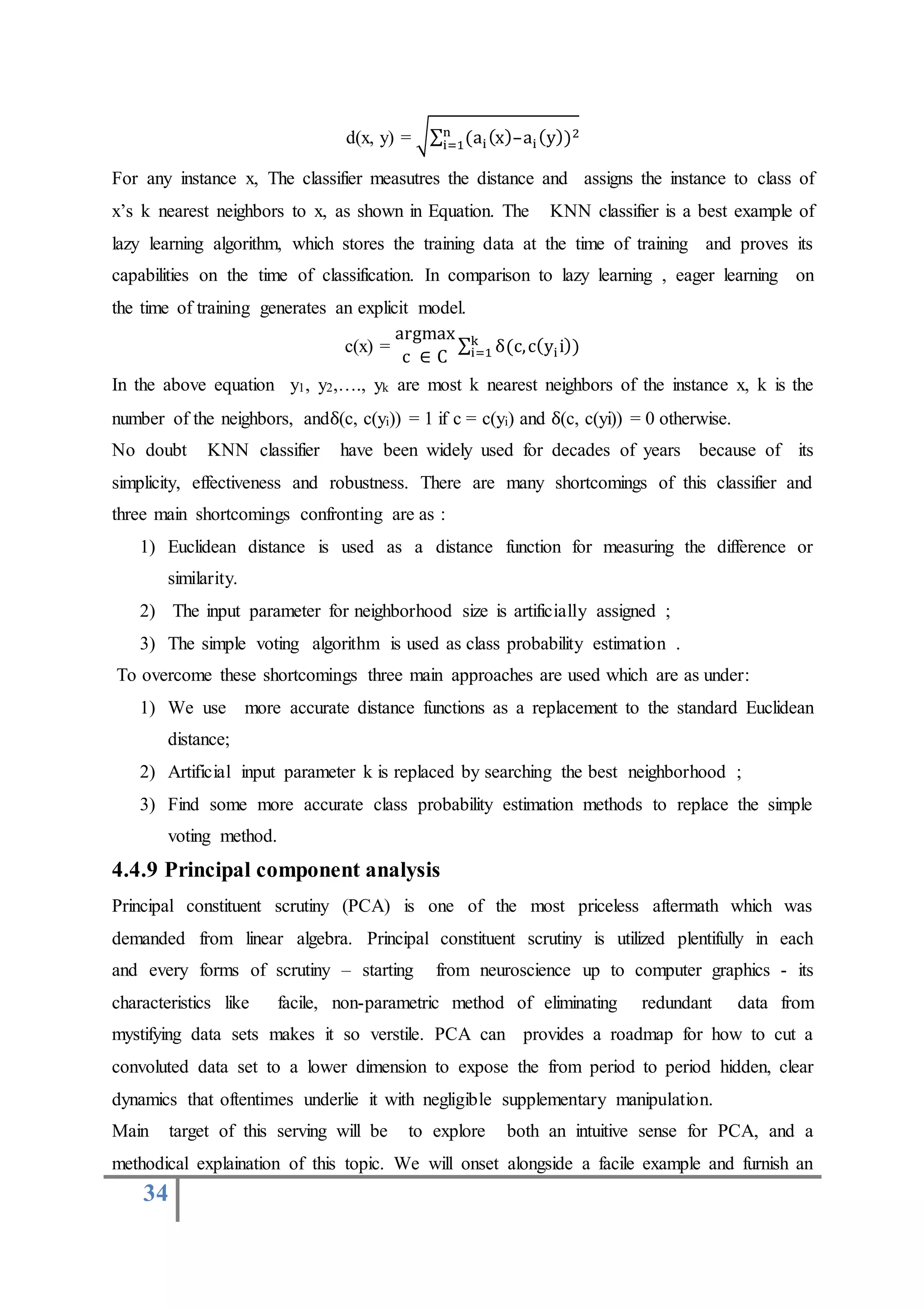 34
d(x, y) = √∑ (ai(x)–ai(y))2n
i=1
For any instance x, The classifier measutres the distance and assigns the instance to class of
x’s k nearest neighbors to x, as shown in Equation. The KNN classifier is a best example of
lazy learning algorithm, which stores the training data at the time of training and proves its
capabilities on the time of classification. In comparison to lazy learning , eager learning on
the time of training generates an explicit model.
c(x) =
argmax
c ∈ C
∑ δ(c,c(yii))k
i=1
In the above equation y1, y2,…., yk are most k nearest neighbors of the instance x, k is the
number of the neighbors, andδ(c, c(yi)) = 1 if c = c(yi) and δ(c, c(yi)) = 0 otherwise.
No doubt KNN classifier have been widely used for decades of years because of its
simplicity, effectiveness and robustness. There are many shortcomings of this classifier and
three main shortcomings confronting are as :
1) Euclidean distance is used as a distance function for measuring the difference or
similarity.
2) The input parameter for neighborhood size is artificially assigned ;
3) The simple voting algorithm is used as class probability estimation .
To overcome these shortcomings three main approaches are used which are as under:
1) We use more accurate distance functions as a replacement to the standard Euclidean
distance;
2) Artificial input parameter k is replaced by searching the best neighborhood ;
3) Find some more accurate class probability estimation methods to replace the simple
voting method.
4.4.9 Principal component analysis
Principal constituent scrutiny (PCA) is one of the most priceless aftermath which was
demanded from linear algebra. Principal constituent scrutiny is utilized plentifully in each
and every forms of scrutiny – starting from neuroscience up to computer graphics - its
characteristics like facile, non-parametric method of eliminating redundant data from
mystifying data sets makes it so verstile. PCA can provides a roadmap for how to cut a
convoluted data set to a lower dimension to expose the from period to period hidden, clear
dynamics that oftentimes underlie it with negligible supplementary manipulation.
Main target of this serving will be to explore both an intuitive sense for PCA, and a
methodical explaination of this topic. We will onset alongside a facile example and furnish an
 