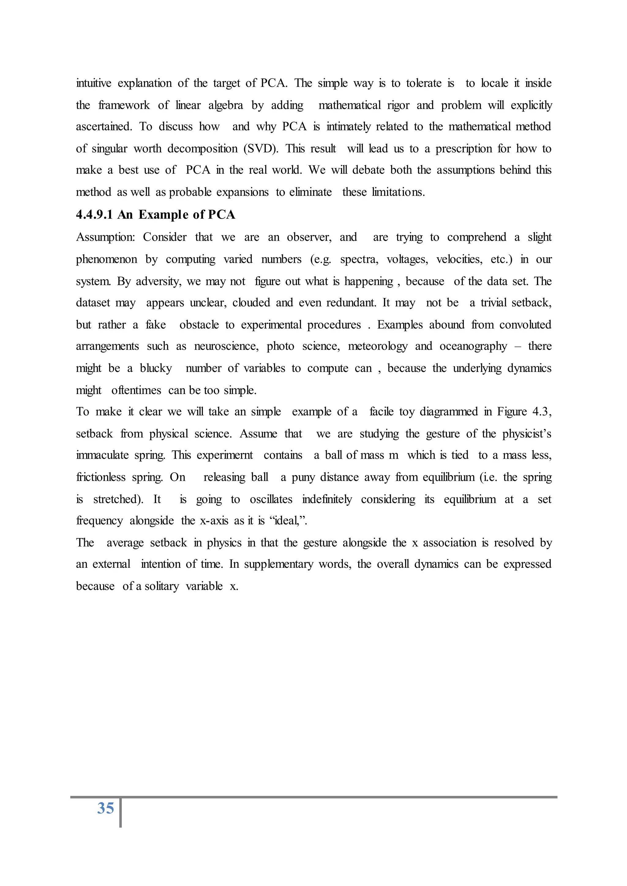 35
intuitive explanation of the target of PCA. The simple way is to tolerate is to locale it inside
the framework of linear algebra by adding mathematical rigor and problem will explicitly
ascertained. To discuss how and why PCA is intimately related to the mathematical method
of singular worth decomposition (SVD). This result will lead us to a prescription for how to
make a best use of PCA in the real world. We will debate both the assumptions behind this
method as well as probable expansions to eliminate these limitations.
4.4.9.1 An Example of PCA
Assumption: Consider that we are an observer, and are trying to comprehend a slight
phenomenon by computing varied numbers (e.g. spectra, voltages, velocities, etc.) in our
system. By adversity, we may not figure out what is happening , because of the data set. The
dataset may appears unclear, clouded and even redundant. It may not be a trivial setback,
but rather a fake obstacle to experimental procedures . Examples abound from convoluted
arrangements such as neuroscience, photo science, meteorology and oceanography – there
might be a blucky number of variables to compute can , because the underlying dynamics
might oftentimes can be too simple.
To make it clear we will take an simple example of a facile toy diagrammed in Figure 4.3,
setback from physical science. Assume that we are studying the gesture of the physicist’s
immaculate spring. This experimernt contains a ball of mass m which is tied to a mass less,
frictionless spring. On releasing ball a puny distance away from equilibrium (i.e. the spring
is stretched). It is going to oscillates indefinitely considering its equilibrium at a set
frequency alongside the x-axis as it is “ideal,”.
The average setback in physics in that the gesture alongside the x association is resolved by
an external intention of time. In supplementary words, the overall dynamics can be expressed
because of a solitary variable x.
 