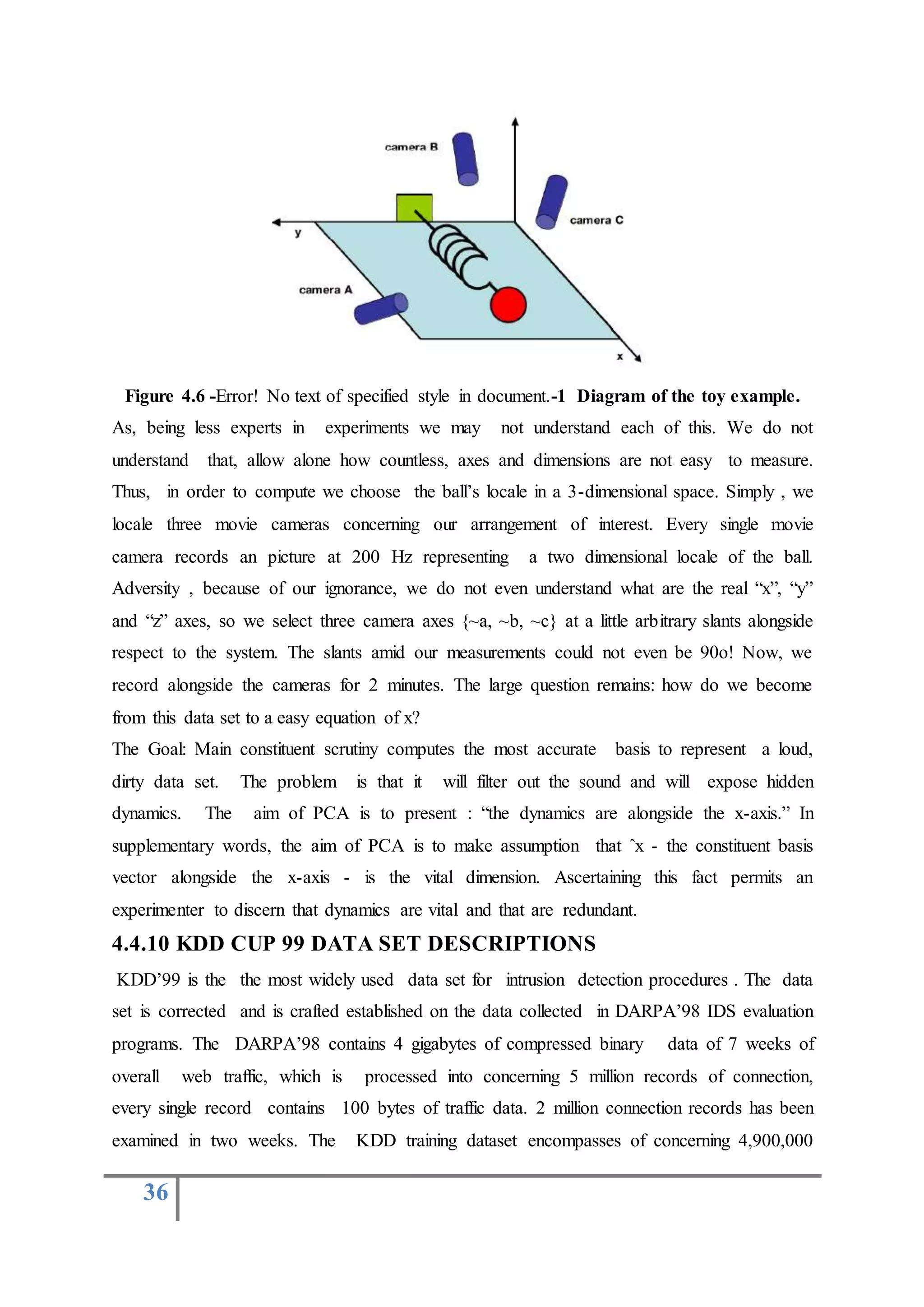 36
Figure 4.6 -Error! No text of specified style in document.-1 Diagram of the toy example.
As, being less experts in experiments we may not understand each of this. We do not
understand that, allow alone how countless, axes and dimensions are not easy to measure.
Thus, in order to compute we choose the ball’s locale in a 3-dimensional space. Simply , we
locale three movie cameras concerning our arrangement of interest. Every single movie
camera records an picture at 200 Hz representing a two dimensional locale of the ball.
Adversity , because of our ignorance, we do not even understand what are the real “x”, “y”
and “z” axes, so we select three camera axes {~a, ~b, ~c} at a little arbitrary slants alongside
respect to the system. The slants amid our measurements could not even be 90o! Now, we
record alongside the cameras for 2 minutes. The large question remains: how do we become
from this data set to a easy equation of x?
The Goal: Main constituent scrutiny computes the most accurate basis to represent a loud,
dirty data set. The problem is that it will filter out the sound and will expose hidden
dynamics. The aim of PCA is to present : “the dynamics are alongside the x-axis.” In
supplementary words, the aim of PCA is to make assumption that ˆx - the constituent basis
vector alongside the x-axis - is the vital dimension. Ascertaining this fact permits an
experimenter to discern that dynamics are vital and that are redundant.
4.4.10 KDD CUP 99 DATA SET DESCRIPTIONS
KDD’99 is the the most widely used data set for intrusion detection procedures . The data
set is corrected and is crafted established on the data collected in DARPA’98 IDS evaluation
programs. The DARPA’98 contains 4 gigabytes of compressed binary data of 7 weeks of
overall web traffic, which is processed into concerning 5 million records of connection,
every single record contains 100 bytes of traffic data. 2 million connection records has been
examined in two weeks. The KDD training dataset encompasses of concerning 4,900,000
 