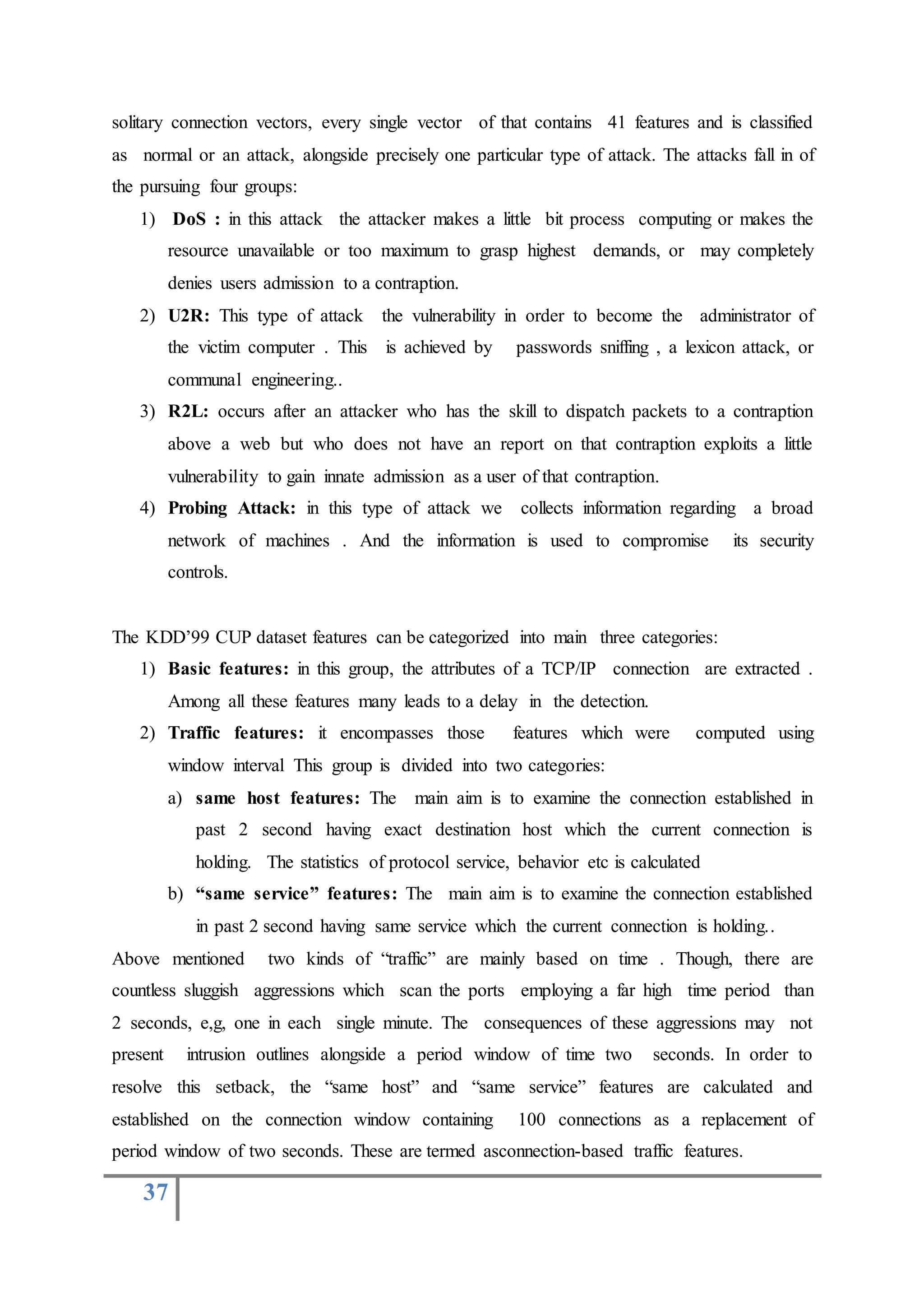 37
solitary connection vectors, every single vector of that contains 41 features and is classified
as normal or an attack, alongside precisely one particular type of attack. The attacks fall in of
the pursuing four groups:
1) DoS : in this attack the attacker makes a little bit process computing or makes the
resource unavailable or too maximum to grasp highest demands, or may completely
denies users admission to a contraption.
2) U2R: This type of attack the vulnerability in order to become the administrator of
the victim computer . This is achieved by passwords sniffing , a lexicon attack, or
communal engineering..
3) R2L: occurs after an attacker who has the skill to dispatch packets to a contraption
above a web but who does not have an report on that contraption exploits a little
vulnerability to gain innate admission as a user of that contraption.
4) Probing Attack: in this type of attack we collects information regarding a broad
network of machines . And the information is used to compromise its security
controls.
The KDD’99 CUP dataset features can be categorized into main three categories:
1) Basic features: in this group, the attributes of a TCP/IP connection are extracted .
Among all these features many leads to a delay in the detection.
2) Traffic features: it encompasses those features which were computed using
window interval This group is divided into two categories:
a) same host features: The main aim is to examine the connection established in
past 2 second having exact destination host which the current connection is
holding. The statistics of protocol service, behavior etc is calculated
b) “same service” features: The main aim is to examine the connection established
in past 2 second having same service which the current connection is holding..
Above mentioned two kinds of “traffic” are mainly based on time . Though, there are
countless sluggish aggressions which scan the ports employing a far high time period than
2 seconds, e,g, one in each single minute. The consequences of these aggressions may not
present intrusion outlines alongside a period window of time two seconds. In order to
resolve this setback, the “same host” and “same service” features are calculated and
established on the connection window containing 100 connections as a replacement of
period window of two seconds. These are termed asconnection-based traffic features.
 