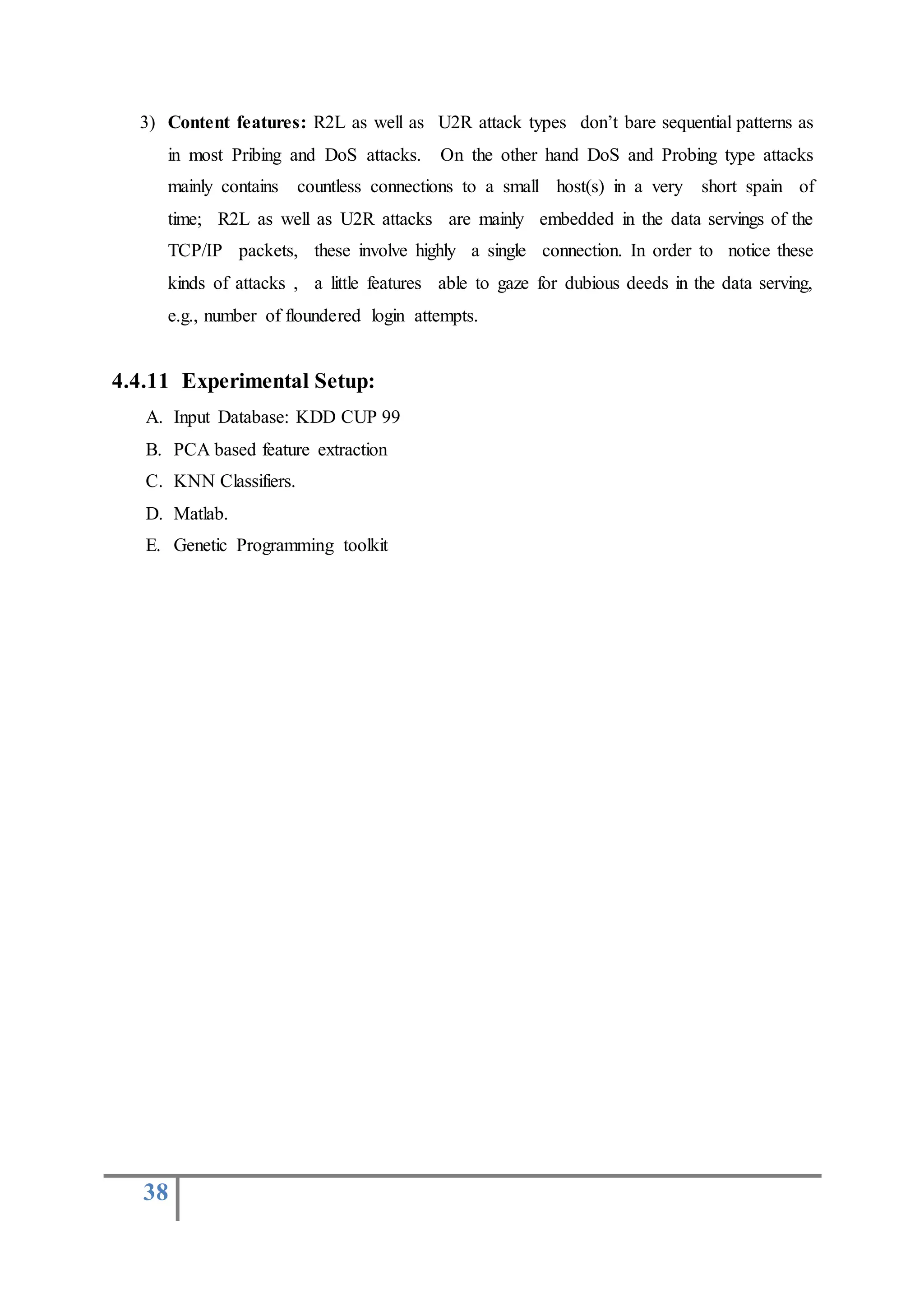 38
3) Content features: R2L as well as U2R attack types don’t bare sequential patterns as
in most Pribing and DoS attacks. On the other hand DoS and Probing type attacks
mainly contains countless connections to a small host(s) in a very short spain of
time; R2L as well as U2R attacks are mainly embedded in the data servings of the
TCP/IP packets, these involve highly a single connection. In order to notice these
kinds of attacks , a little features able to gaze for dubious deeds in the data serving,
e.g., number of floundered login attempts.
4.4.11 Experimental Setup:
A. Input Database: KDD CUP 99
B. PCA based feature extraction
C. KNN Classifiers.
D. Matlab.
E. Genetic Programming toolkit
 