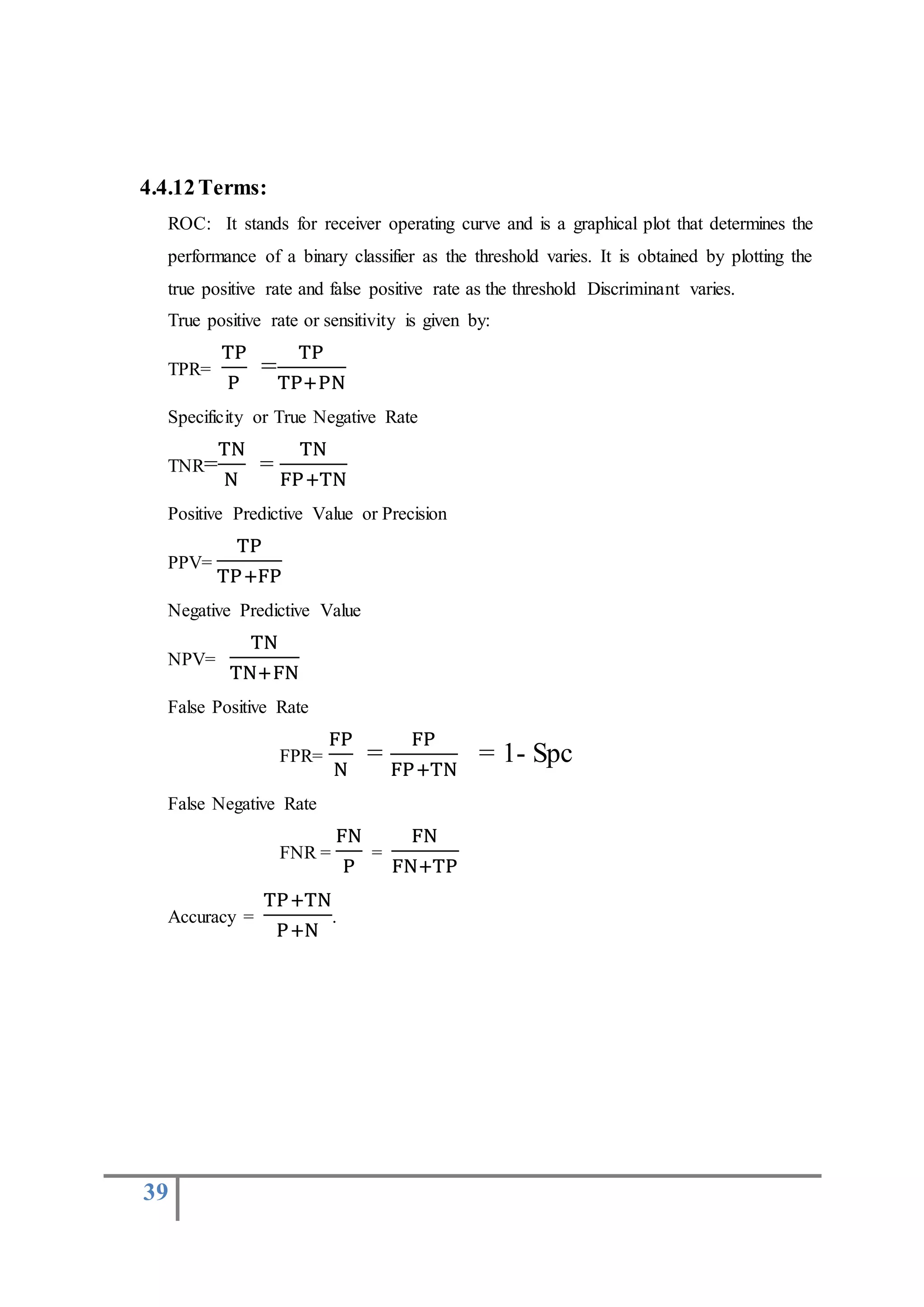 39
4.4.12Terms:
ROC: It stands for receiver operating curve and is a graphical plot that determines the
performance of a binary classifier as the threshold varies. It is obtained by plotting the
true positive rate and false positive rate as the threshold Discriminant varies.
True positive rate or sensitivity is given by:
TPR=
TP
P
=
TP
TP+PN
Specificity or True Negative Rate
TNR=
TN
N
=
TN
FP+TN
Positive Predictive Value or Precision
PPV=
TP
TP+FP
Negative Predictive Value
NPV=
TN
TN+FN
False Positive Rate
FPR=
FP
N
=
FP
FP+TN
= 1- Spc
False Negative Rate
FNR =
FN
P
=
FN
FN+TP
Accuracy =
TP+TN
P+N
.
 