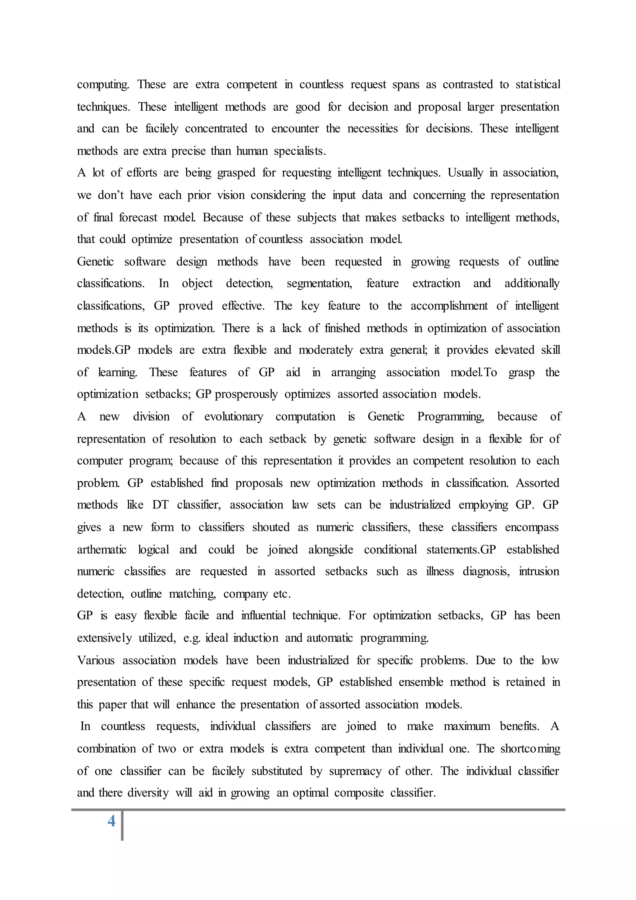 4
computing. These are extra competent in countless request spans as contrasted to statistical
techniques. These intelligent methods are good for decision and proposal larger presentation
and can be facilely concentrated to encounter the necessities for decisions. These intelligent
methods are extra precise than human specialists.
A lot of efforts are being grasped for requesting intelligent techniques. Usually in association,
we don’t have each prior vision considering the input data and concerning the representation
of final forecast model. Because of these subjects that makes setbacks to intelligent methods,
that could optimize presentation of countless association model.
Genetic software design methods have been requested in growing requests of outline
classifications. In object detection, segmentation, feature extraction and additionally
classifications, GP proved effective. The key feature to the accomplishment of intelligent
methods is its optimization. There is a lack of finished methods in optimization of association
models.GP models are extra flexible and moderately extra general; it provides elevated skill
of learning. These features of GP aid in arranging association model.To grasp the
optimization setbacks; GP prosperously optimizes assorted association models.
A new division of evolutionary computation is Genetic Programming, because of
representation of resolution to each setback by genetic software design in a flexible for of
computer program; because of this representation it provides an competent resolution to each
problem. GP established find proposals new optimization methods in classification. Assorted
methods like DT classifier, association law sets can be industrialized employing GP. GP
gives a new form to classifiers shouted as numeric classifiers, these classifiers encompass
arthematic logical and could be joined alongside conditional statements.GP established
numeric classifies are requested in assorted setbacks such as illness diagnosis, intrusion
detection, outline matching, company etc.
GP is easy flexible facile and influential technique. For optimization setbacks, GP has been
extensively utilized, e.g. ideal induction and automatic programming.
Various association models have been industrialized for specific problems. Due to the low
presentation of these specific request models, GP established ensemble method is retained in
this paper that will enhance the presentation of assorted association models.
In countless requests, individual classifiers are joined to make maximum benefits. A
combination of two or extra models is extra competent than individual one. The shortcoming
of one classifier can be facilely substituted by supremacy of other. The individual classifier
and there diversity will aid in growing an optimal composite classifier.
 