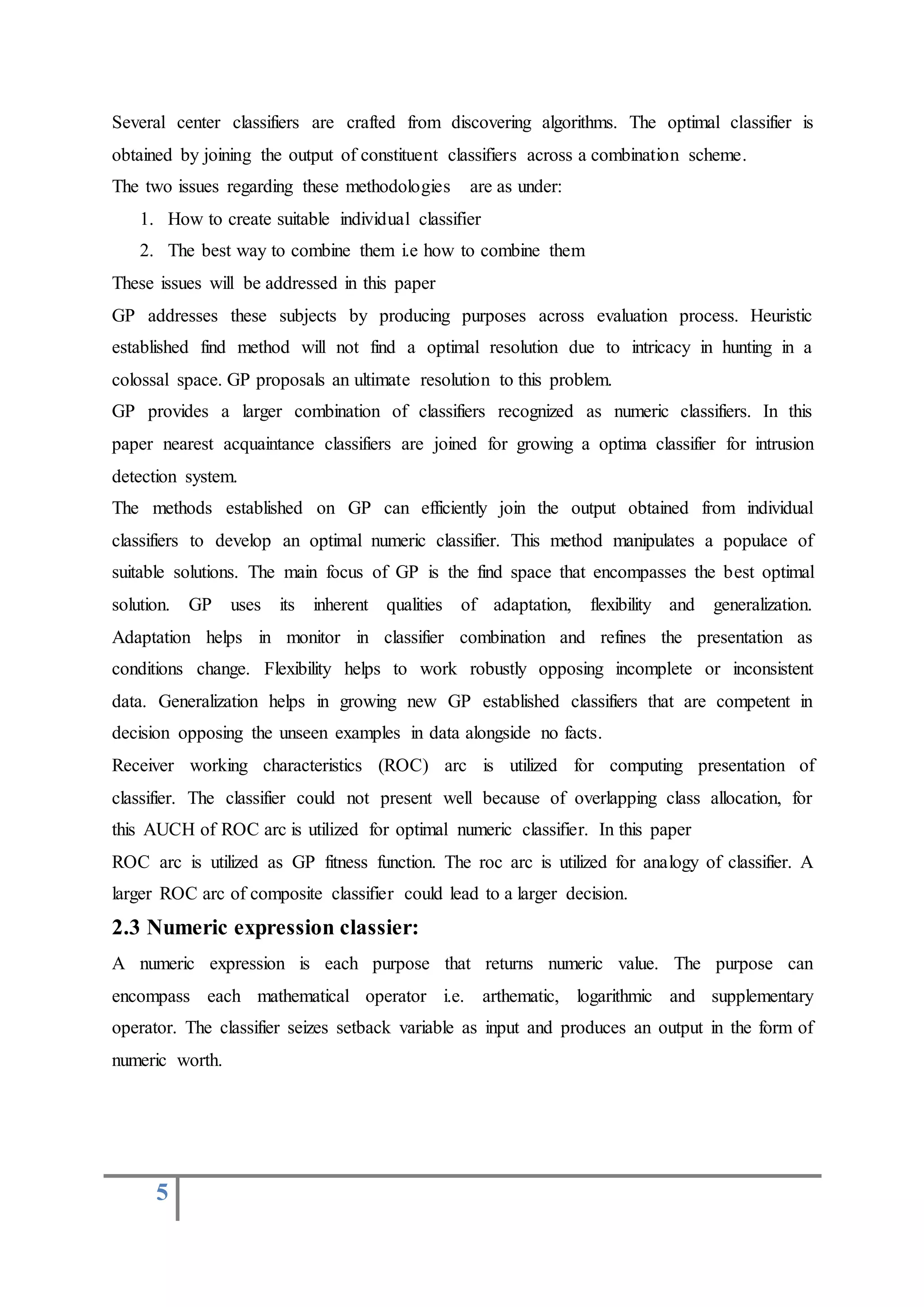 5
Several center classifiers are crafted from discovering algorithms. The optimal classifier is
obtained by joining the output of constituent classifiers across a combination scheme.
The two issues regarding these methodologies are as under:
1. How to create suitable individual classifier
2. The best way to combine them i.e how to combine them
These issues will be addressed in this paper
GP addresses these subjects by producing purposes across evaluation process. Heuristic
established find method will not find a optimal resolution due to intricacy in hunting in a
colossal space. GP proposals an ultimate resolution to this problem.
GP provides a larger combination of classifiers recognized as numeric classifiers. In this
paper nearest acquaintance classifiers are joined for growing a optima classifier for intrusion
detection system.
The methods established on GP can efficiently join the output obtained from individual
classifiers to develop an optimal numeric classifier. This method manipulates a populace of
suitable solutions. The main focus of GP is the find space that encompasses the best optimal
solution. GP uses its inherent qualities of adaptation, flexibility and generalization.
Adaptation helps in monitor in classifier combination and refines the presentation as
conditions change. Flexibility helps to work robustly opposing incomplete or inconsistent
data. Generalization helps in growing new GP established classifiers that are competent in
decision opposing the unseen examples in data alongside no facts.
Receiver working characteristics (ROC) arc is utilized for computing presentation of
classifier. The classifier could not present well because of overlapping class allocation, for
this AUCH of ROC arc is utilized for optimal numeric classifier. In this paper
ROC arc is utilized as GP fitness function. The roc arc is utilized for analogy of classifier. A
larger ROC arc of composite classifier could lead to a larger decision.
2.3 Numeric expression classier:
A numeric expression is each purpose that returns numeric value. The purpose can
encompass each mathematical operator i.e. arthematic, logarithmic and supplementary
operator. The classifier seizes setback variable as input and produces an output in the form of
numeric worth.
 