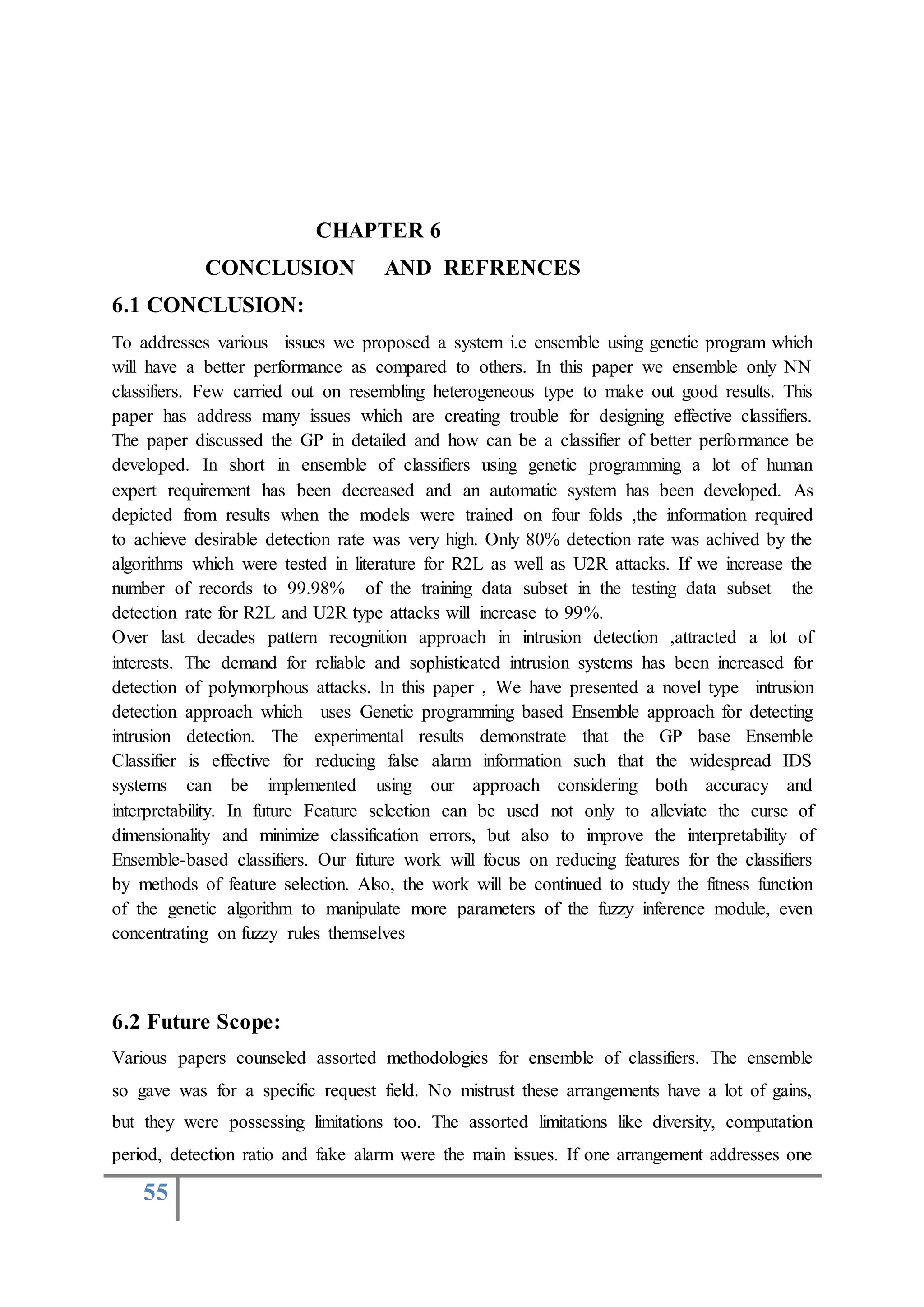55
CHAPTER 6
CONCLUSION AND REFRENCES
6.1 CONCLUSION:
To addresses various issues we proposed a system i.e ensemble using genetic program which
will have a better performance as compared to others. In this paper we ensemble only NN
classifiers. Few carried out on resembling heterogeneous type to make out good results. This
paper has address many issues which are creating trouble for designing effective classifiers.
The paper discussed the GP in detailed and how can be a classifier of better performance be
developed. In short in ensemble of classifiers using genetic programming a lot of human
expert requirement has been decreased and an automatic system has been developed. As
depicted from results when the models were trained on four folds ,the information required
to achieve desirable detection rate was very high. Only 80% detection rate was achived by the
algorithms which were tested in literature for R2L as well as U2R attacks. If we increase the
number of records to 99.98% of the training data subset in the testing data subset the
detection rate for R2L and U2R type attacks will increase to 99%.
Over last decades pattern recognition approach in intrusion detection ,attracted a lot of
interests. The demand for reliable and sophisticated intrusion systems has been increased for
detection of polymorphous attacks. In this paper , We have presented a novel type intrusion
detection approach which uses Genetic programming based Ensemble approach for detecting
intrusion detection. The experimental results demonstrate that the GP base Ensemble
Classifier is effective for reducing false alarm information such that the widespread IDS
systems can be implemented using our approach considering both accuracy and
interpretability. In future Feature selection can be used not only to alleviate the curse of
dimensionality and minimize classification errors, but also to improve the interpretability of
Ensemble-based classifiers. Our future work will focus on reducing features for the classifiers
by methods of feature selection. Also, the work will be continued to study the fitness function
of the genetic algorithm to manipulate more parameters of the fuzzy inference module, even
concentrating on fuzzy rules themselves
6.2 Future Scope:
Various papers counseled assorted methodologies for ensemble of classifiers. The ensemble
so gave was for a specific request field. No mistrust these arrangements have a lot of gains,
but they were possessing limitations too. The assorted limitations like diversity, computation
period, detection ratio and fake alarm were the main issues. If one arrangement addresses one
 