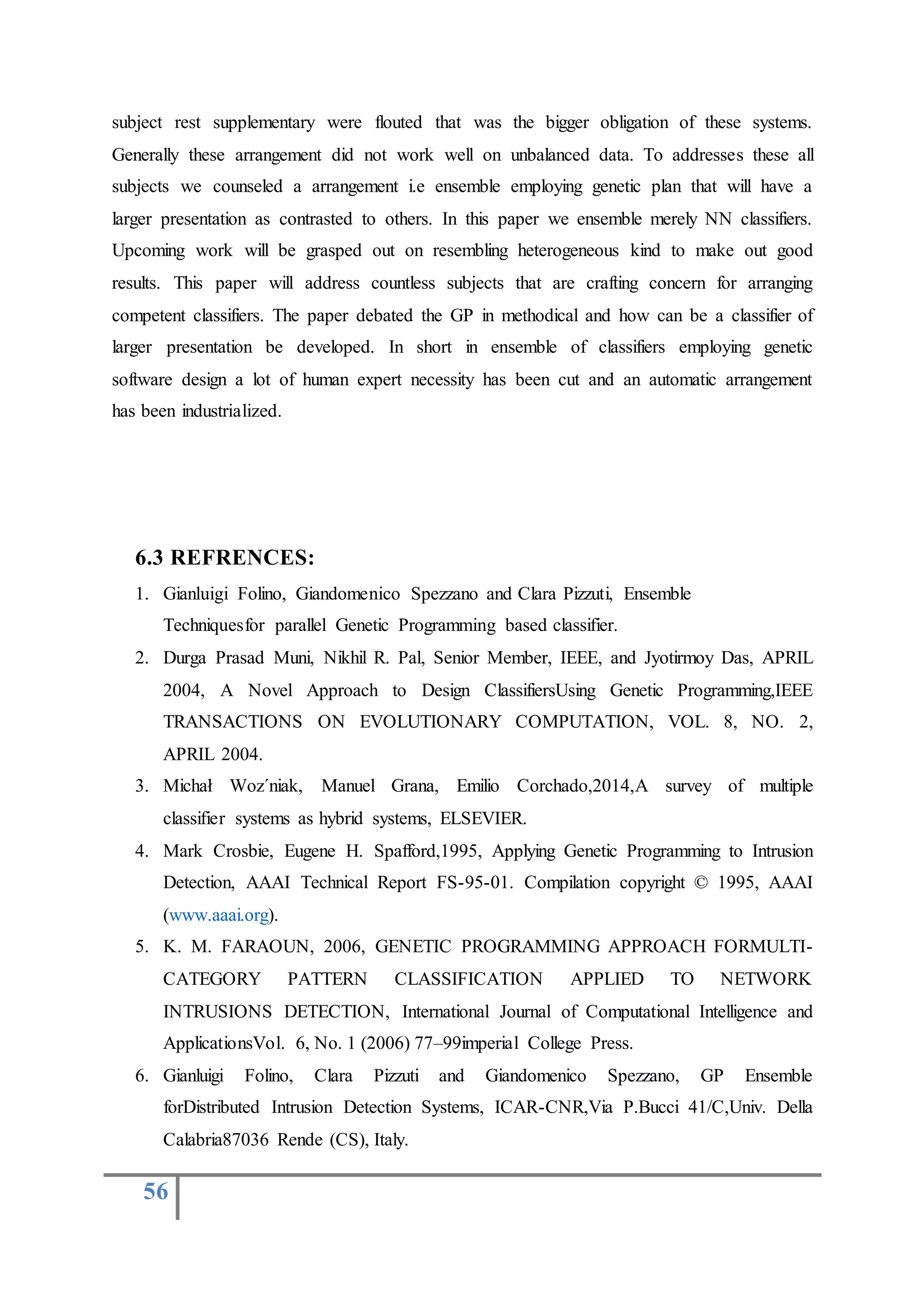 56
subject rest supplementary were flouted that was the bigger obligation of these systems.
Generally these arrangement did not work well on unbalanced data. To addresses these all
subjects we counseled a arrangement i.e ensemble employing genetic plan that will have a
larger presentation as contrasted to others. In this paper we ensemble merely NN classifiers.
Upcoming work will be grasped out on resembling heterogeneous kind to make out good
results. This paper will address countless subjects that are crafting concern for arranging
competent classifiers. The paper debated the GP in methodical and how can be a classifier of
larger presentation be developed. In short in ensemble of classifiers employing genetic
software design a lot of human expert necessity has been cut and an automatic arrangement
has been industrialized.
6.3 REFRENCES:
1. Gianluigi Folino, Giandomenico Spezzano and Clara Pizzuti, Ensemble
Techniquesfor parallel Genetic Programming based classifier.
2. Durga Prasad Muni, Nikhil R. Pal, Senior Member, IEEE, and Jyotirmoy Das, APRIL
2004, A Novel Approach to Design ClassifiersUsing Genetic Programming,IEEE
TRANSACTIONS ON EVOLUTIONARY COMPUTATION, VOL. 8, NO. 2,
APRIL 2004.
3. Michał Woz´niak, Manuel Grana, Emilio Corchado,2014,A survey of multiple
classifier systems as hybrid systems, ELSEVIER.
4. Mark Crosbie, Eugene H. Spafford,1995, Applying Genetic Programming to Intrusion
Detection, AAAI Technical Report FS-95-01. Compilation copyright © 1995, AAAI
(www.aaai.org).
5. K. M. FARAOUN, 2006, GENETIC PROGRAMMING APPROACH FORMULTI-
CATEGORY PATTERN CLASSIFICATION APPLIED TO NETWORK
INTRUSIONS DETECTION, International Journal of Computational Intelligence and
ApplicationsVol. 6, No. 1 (2006) 77–99imperial College Press.
6. Gianluigi Folino, Clara Pizzuti and Giandomenico Spezzano, GP Ensemble
forDistributed Intrusion Detection Systems, ICAR-CNR,Via P.Bucci 41/C,Univ. Della
Calabria87036 Rende (CS), Italy.
 
