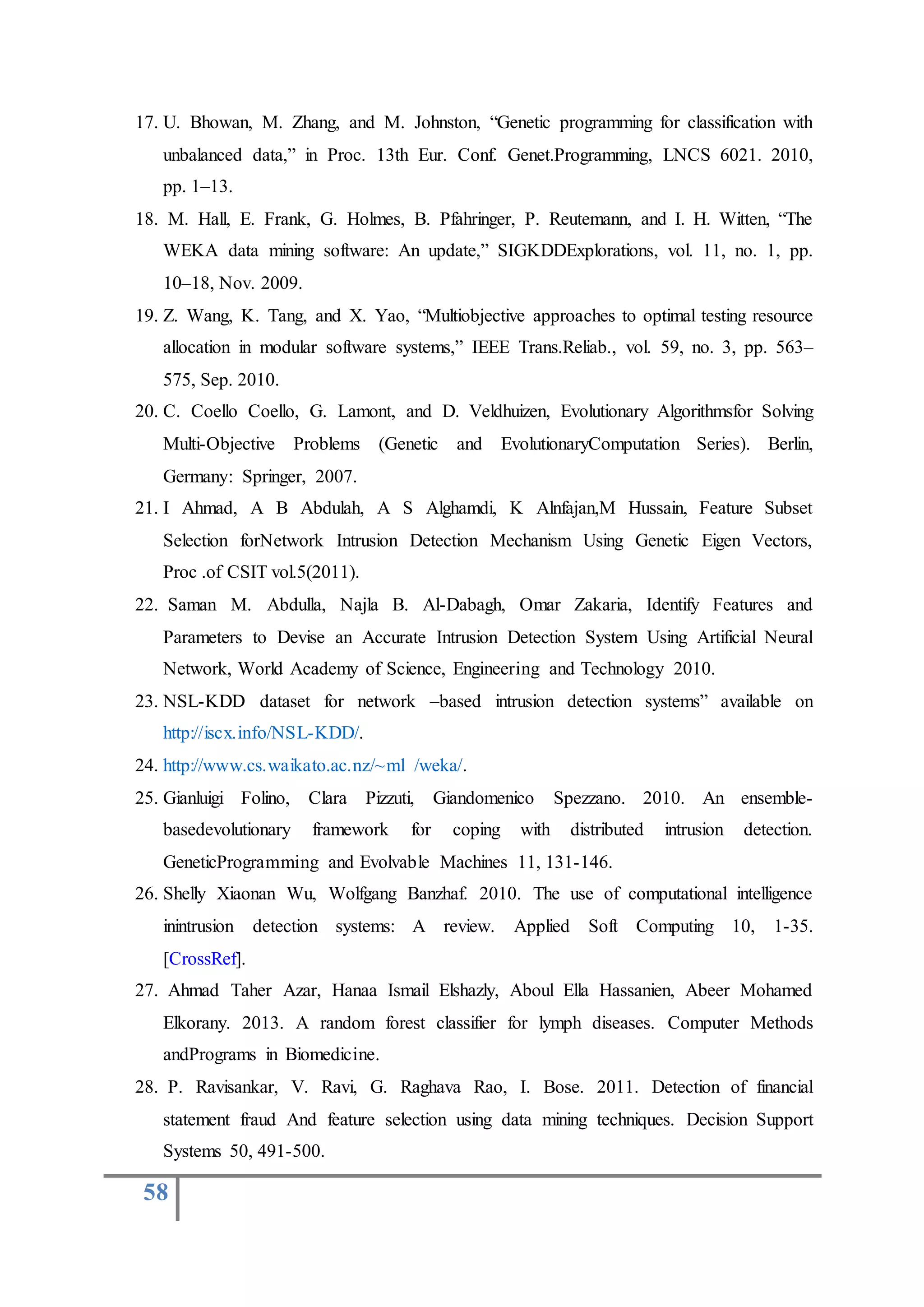 58
17. U. Bhowan, M. Zhang, and M. Johnston, “Genetic programming for classification with
unbalanced data,” in Proc. 13th Eur. Conf. Genet.Programming, LNCS 6021. 2010,
pp. 1–13.
18. M. Hall, E. Frank, G. Holmes, B. Pfahringer, P. Reutemann, and I. H. Witten, “The
WEKA data mining software: An update,” SIGKDDExplorations, vol. 11, no. 1, pp.
10–18, Nov. 2009.
19. Z. Wang, K. Tang, and X. Yao, “Multiobjective approaches to optimal testing resource
allocation in modular software systems,” IEEE Trans.Reliab., vol. 59, no. 3, pp. 563–
575, Sep. 2010.
20. C. Coello Coello, G. Lamont, and D. Veldhuizen, Evolutionary Algorithmsfor Solving
Multi-Objective Problems (Genetic and EvolutionaryComputation Series). Berlin,
Germany: Springer, 2007.
21. I Ahmad, A B Abdulah, A S Alghamdi, K Alnfajan,M Hussain, Feature Subset
Selection forNetwork Intrusion Detection Mechanism Using Genetic Eigen Vectors,
Proc .of CSIT vol.5(2011).
22. Saman M. Abdulla, Najla B. Al-Dabagh, Omar Zakaria, Identify Features and
Parameters to Devise an Accurate Intrusion Detection System Using Artificial Neural
Network, World Academy of Science, Engineering and Technology 2010.
23. NSL-KDD dataset for network –based intrusion detection systems” available on
http://iscx.info/NSL-KDD/.
24. http://www.cs.waikato.ac.nz/~ml /weka/.
25. Gianluigi Folino, Clara Pizzuti, Giandomenico Spezzano. 2010. An ensemble-
basedevolutionary framework for coping with distributed intrusion detection.
GeneticProgramming and Evolvable Machines 11, 131-146.
26. Shelly Xiaonan Wu, Wolfgang Banzhaf. 2010. The use of computational intelligence
inintrusion detection systems: A review. Applied Soft Computing 10, 1-35.
[CrossRef].
27. Ahmad Taher Azar, Hanaa Ismail Elshazly, Aboul Ella Hassanien, Abeer Mohamed
Elkorany. 2013. A random forest classifier for lymph diseases. Computer Methods
andPrograms in Biomedicine.
28. P. Ravisankar, V. Ravi, G. Raghava Rao, I. Bose. 2011. Detection of financial
statement fraud And feature selection using data mining techniques. Decision Support
Systems 50, 491-500.
 