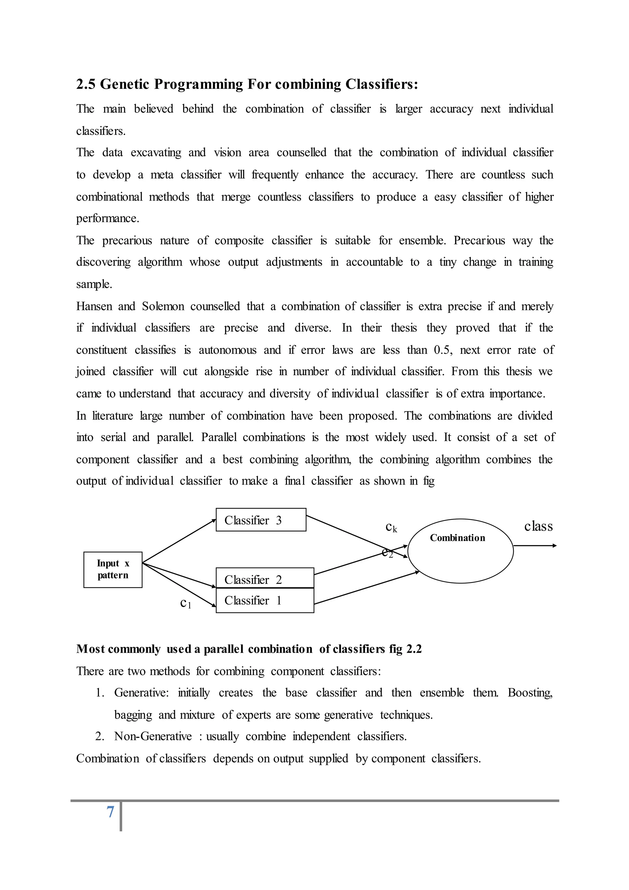 7
2.5 Genetic Programming For combining Classifiers:
The main believed behind the combination of classifier is larger accuracy next individual
classifiers.
The data excavating and vision area counselled that the combination of individual classifier
to develop a meta classifier will frequently enhance the accuracy. There are countless such
combinational methods that merge countless classifiers to produce a easy classifier of higher
performance.
The precarious nature of composite classifier is suitable for ensemble. Precarious way the
discovering algorithm whose output adjustments in accountable to a tiny change in training
sample.
Hansen and Solemon counselled that a combination of classifier is extra precise if and merely
if individual classifiers are precise and diverse. In their thesis they proved that if the
constituent classifies is autonomous and if error laws are less than 0.5, next error rate of
joined classifier will cut alongside rise in number of individual classifier. From this thesis we
came to understand that accuracy and diversity of individual classifier is of extra importance.
In literature large number of combination have been proposed. The combinations are divided
into serial and parallel. Parallel combinations is the most widely used. It consist of a set of
component classifier and a best combining algorithm, the combining algorithm combines the
output of individual classifier to make a final classifier as shown in fig
ck class
c2
c1
Most commonly used a parallel combination of classifiers fig 2.2
There are two methods for combining component classifiers:
1. Generative: initially creates the base classifier and then ensemble them. Boosting,
bagging and mixture of experts are some generative techniques.
2. Non-Generative : usually combine independent classifiers.
Combination of classifiers depends on output supplied by component classifiers.
Input x
pattern
Classifier 3
Classifier 2
Classifier 1
Combination
 