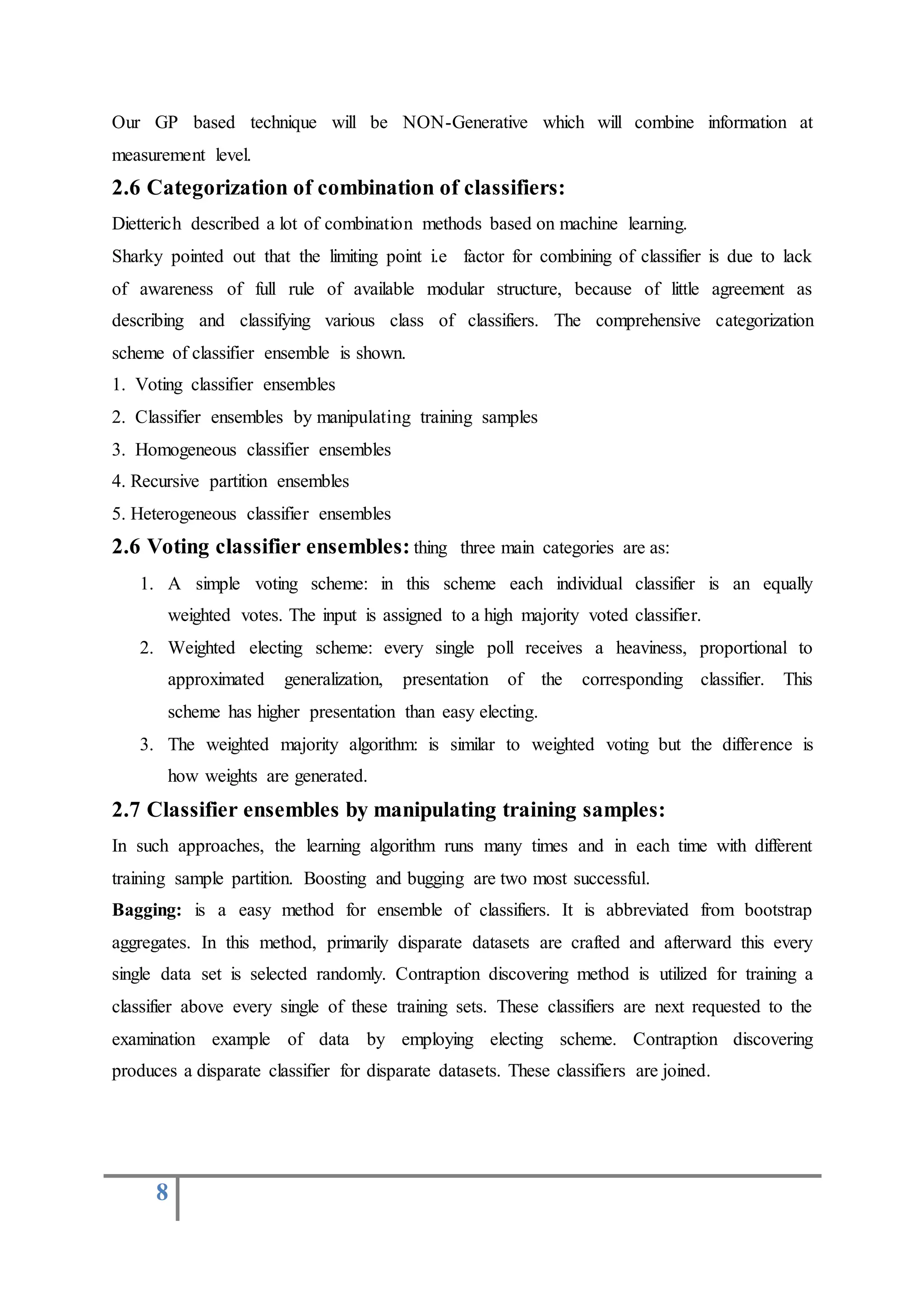 8
Our GP based technique will be NON-Generative which will combine information at
measurement level.
2.6 Categorization of combination of classifiers:
Dietterich described a lot of combination methods based on machine learning.
Sharky pointed out that the limiting point i.e factor for combining of classifier is due to lack
of awareness of full rule of available modular structure, because of little agreement as
describing and classifying various class of classifiers. The comprehensive categorization
scheme of classifier ensemble is shown.
1. Voting classifier ensembles
2. Classifier ensembles by manipulating training samples
3. Homogeneous classifier ensembles
4. Recursive partition ensembles
5. Heterogeneous classifier ensembles
2.6 Voting classifier ensembles: thing three main categories are as:
1. A simple voting scheme: in this scheme each individual classifier is an equally
weighted votes. The input is assigned to a high majority voted classifier.
2. Weighted electing scheme: every single poll receives a heaviness, proportional to
approximated generalization, presentation of the corresponding classifier. This
scheme has higher presentation than easy electing.
3. The weighted majority algorithm: is similar to weighted voting but the difference is
how weights are generated.
2.7 Classifier ensembles by manipulating training samples:
In such approaches, the learning algorithm runs many times and in each time with different
training sample partition. Boosting and bugging are two most successful.
Bagging: is a easy method for ensemble of classifiers. It is abbreviated from bootstrap
aggregates. In this method, primarily disparate datasets are crafted and afterward this every
single data set is selected randomly. Contraption discovering method is utilized for training a
classifier above every single of these training sets. These classifiers are next requested to the
examination example of data by employing electing scheme. Contraption discovering
produces a disparate classifier for disparate datasets. These classifiers are joined.
 