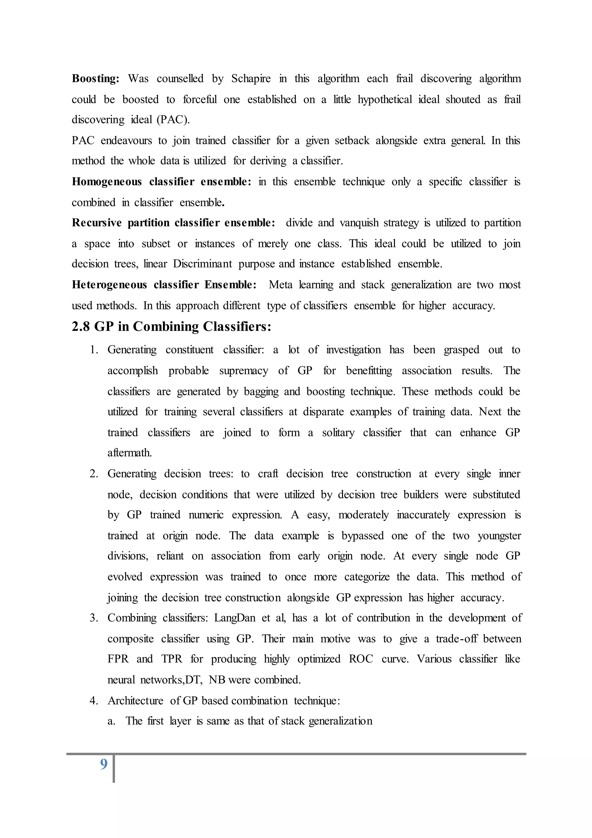 9
Boosting: Was counselled by Schapire in this algorithm each frail discovering algorithm
could be boosted to forceful one established on a little hypothetical ideal shouted as frail
discovering ideal (PAC).
PAC endeavours to join trained classifier for a given setback alongside extra general. In this
method the whole data is utilized for deriving a classifier.
Homogeneous classifier ensemble: in this ensemble technique only a specific classifier is
combined in classifier ensemble.
Recursive partition classifier ensemble: divide and vanquish strategy is utilized to partition
a space into subset or instances of merely one class. This ideal could be utilized to join
decision trees, linear Discriminant purpose and instance established ensemble.
Heterogeneous classifier Ensemble: Meta learning and stack generalization are two most
used methods. In this approach different type of classifiers ensemble for higher accuracy.
2.8 GP in Combining Classifiers:
1. Generating constituent classifier: a lot of investigation has been grasped out to
accomplish probable supremacy of GP for benefitting association results. The
classifiers are generated by bagging and boosting technique. These methods could be
utilized for training several classifiers at disparate examples of training data. Next the
trained classifiers are joined to form a solitary classifier that can enhance GP
aftermath.
2. Generating decision trees: to craft decision tree construction at every single inner
node, decision conditions that were utilized by decision tree builders were substituted
by GP trained numeric expression. A easy, moderately inaccurately expression is
trained at origin node. The data example is bypassed one of the two youngster
divisions, reliant on association from early origin node. At every single node GP
evolved expression was trained to once more categorize the data. This method of
joining the decision tree construction alongside GP expression has higher accuracy.
3. Combining classifiers: LangDan et al, has a lot of contribution in the development of
composite classifier using GP. Their main motive was to give a trade-off between
FPR and TPR for producing highly optimized ROC curve. Various classifier like
neural networks,DT, NB were combined.
4. Architecture of GP based combination technique:
a. The first layer is same as that of stack generalization
 