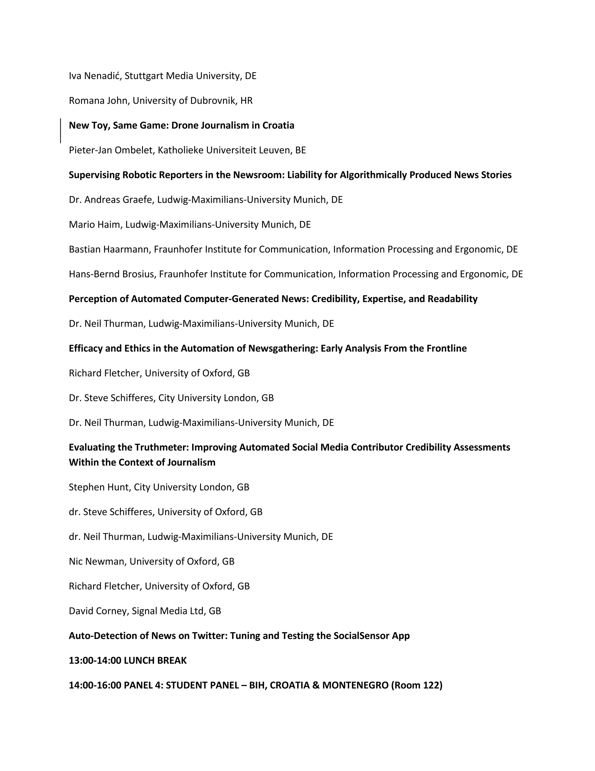 Iva Nenadić, Stuttgart Media University, DE
Romana John, University of Dubrovnik, HR
New Toy, Same Game: Drone Journalism in Croatia
Pieter-Jan Ombelet, Katholieke Universiteit Leuven, BE
Supervising Robotic Reporters in the Newsroom: Liability for Algorithmically Produced News Stories
Dr. Andreas Graefe, Ludwig-Maximilians-University Munich, DE
Mario Haim, Ludwig-Maximilians-University Munich, DE
Bastian Haarmann, Fraunhofer Institute for Communication, Information Processing and Ergonomic, DE
Hans-Bernd Brosius, Fraunhofer Institute for Communication, Information Processing and Ergonomic, DE
Perception of Automated Computer-Generated News: Credibility, Expertise, and Readability
Dr. Neil Thurman, Ludwig-Maximilians-University Munich, DE
Efficacy and Ethics in the Automation of Newsgathering: Early Analysis From the Frontline
Richard Fletcher, University of Oxford, GB
Dr. Steve Schifferes, City University London, GB
Dr. Neil Thurman, Ludwig-Maximilians-University Munich, DE
Evaluating the Truthmeter: Improving Automated Social Media Contributor Credibility Assessments
Within the Context of Journalism
Stephen Hunt, City University London, GB
dr. Steve Schifferes, University of Oxford, GB
dr. Neil Thurman, Ludwig-Maximilians-University Munich, DE
Nic Newman, University of Oxford, GB
Richard Fletcher, University of Oxford, GB
David Corney, Signal Media Ltd, GB
Auto-Detection of News on Twitter: Tuning and Testing the SocialSensor App
13:00-14:00 LUNCH BREAK
14:00-16:00 PANEL 4: STUDENT PANEL – BIH, CROATIA & MONTENEGRO (Room 122)
 