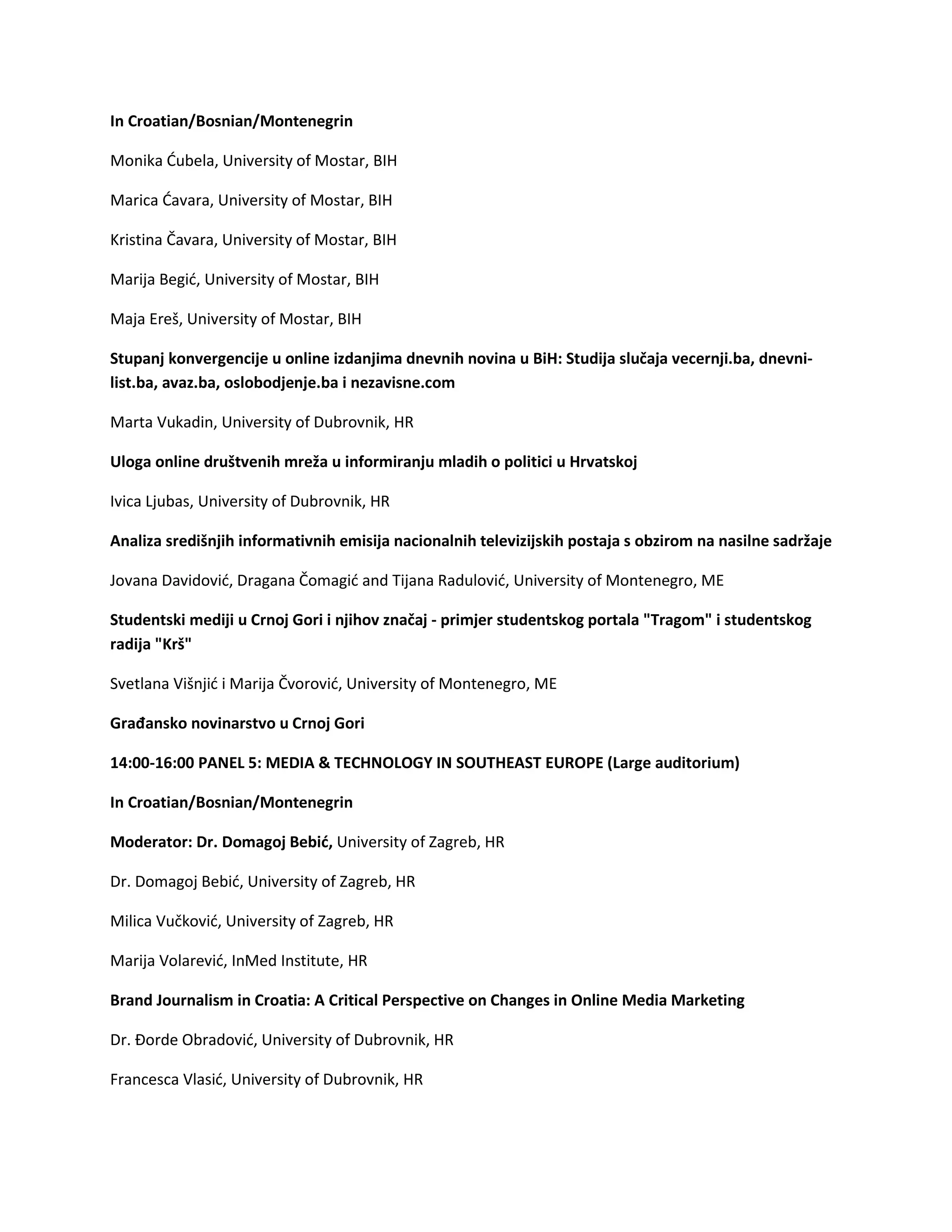 In Croatian/Bosnian/Montenegrin
Monika Ćubela, University of Mostar, BIH
Marica Ćavara, University of Mostar, BIH
Kristina Čavara, University of Mostar, BIH
Marija Begić, University of Mostar, BIH
Maja Ereš, University of Mostar, BIH
Stupanj konvergencije u online izdanjima dnevnih novina u BiH: Studija slučaja vecernji.ba, dnevni-
list.ba, avaz.ba, oslobodjenje.ba i nezavisne.com
Marta Vukadin, University of Dubrovnik, HR
Uloga online društvenih mreža u informiranju mladih o politici u Hrvatskoj
Ivica Ljubas, University of Dubrovnik, HR
Analiza središnjih informativnih emisija nacionalnih televizijskih postaja s obzirom na nasilne sadržaje
Jovana Davidović, Dragana Čomagić and Tijana Radulović, University of Montenegro, ME
Studentski mediji u Crnoj Gori i njihov značaj - primjer studentskog portala "Tragom" i studentskog
radija "Krš"
Svetlana Višnjić i Marija Čvorović, University of Montenegro, ME
Građansko novinarstvo u Crnoj Gori
14:00-16:00 PANEL 5: MEDIA & TECHNOLOGY IN SOUTHEAST EUROPE (Large auditorium)
In Croatian/Bosnian/Montenegrin
Moderator: Dr. Domagoj Bebić, University of Zagreb, HR
Dr. Domagoj Bebić, University of Zagreb, HR
Milica Vučković, University of Zagreb, HR
Marija Volarević, InMed Institute, HR
Brand Journalism in Croatia: A Critical Perspective on Changes in Online Media Marketing
Dr. Đorde Obradović, University of Dubrovnik, HR
Francesca Vlasić, University of Dubrovnik, HR
 