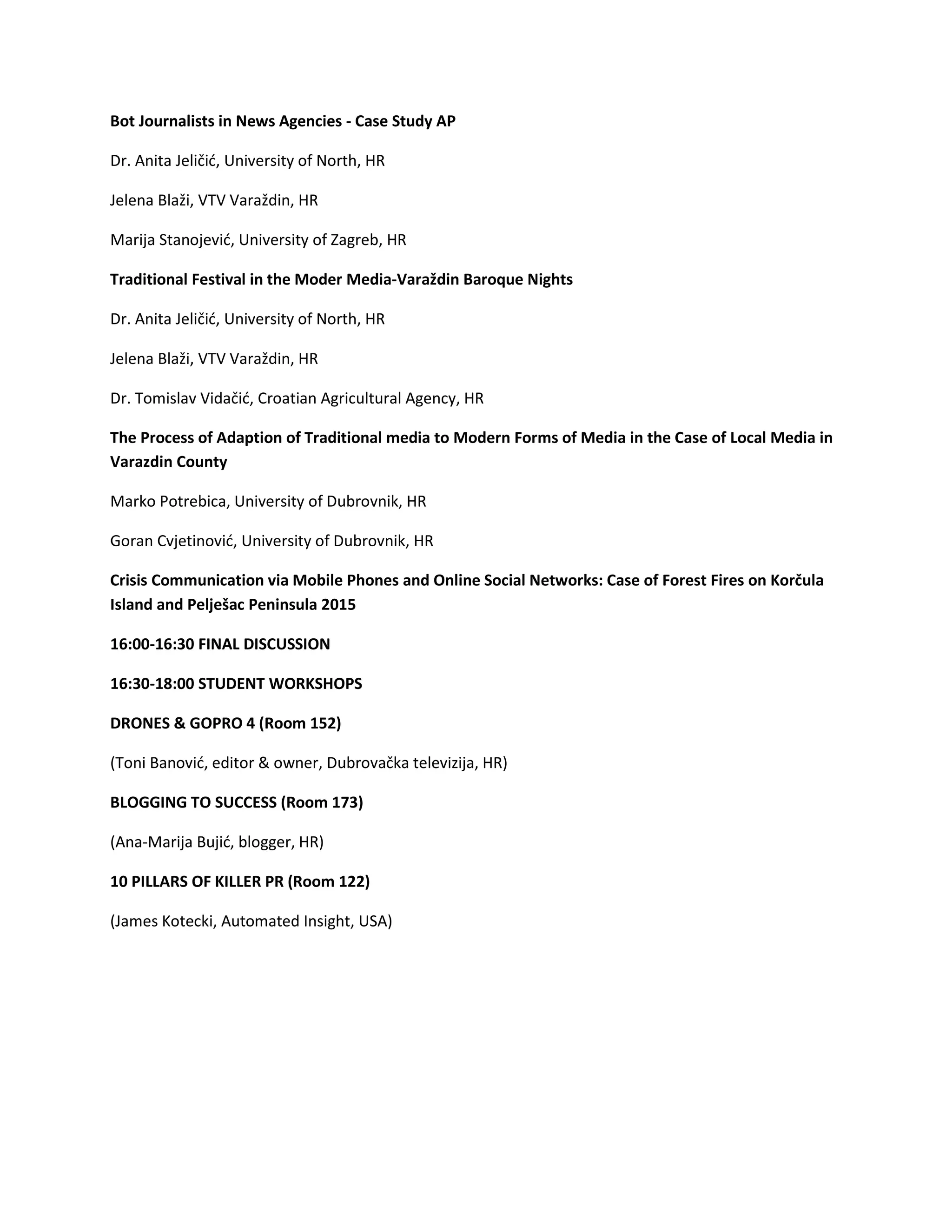 Bot Journalists in News Agencies - Case Study AP
Dr. Anita Jeličić, University of North, HR
Jelena Blaži, VTV Varaždin, HR
Marija Stanojević, University of Zagreb, HR
Traditional Festival in the Moder Media-Varaždin Baroque Nights
Dr. Anita Jeličić, University of North, HR
Jelena Blaži, VTV Varaždin, HR
Dr. Tomislav Vidačić, Croatian Agricultural Agency, HR
The Process of Adaption of Traditional media to Modern Forms of Media in the Case of Local Media in
Varazdin County
Marko Potrebica, University of Dubrovnik, HR
Goran Cvjetinović, University of Dubrovnik, HR
Crisis Communication via Mobile Phones and Online Social Networks: Case of Forest Fires on Korčula
Island and Pelješac Peninsula 2015
16:00-16:30 FINAL DISCUSSION
16:30-18:00 STUDENT WORKSHOPS
DRONES & GOPRO 4 (Room 152)
(Toni Banović, editor & owner, Dubrovačka televizija, HR)
BLOGGING TO SUCCESS (Room 173)
(Ana-Marija Bujić, blogger, HR)
10 PILLARS OF KILLER PR (Room 122)
(James Kotecki, Automated Insight, USA)
 