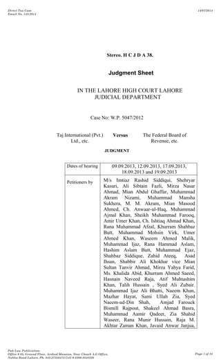 Stereo. H C J D A 38.
Judgment Sheet
IN THE LAHORE HIGH COURT LAHORE
JUDICIAL DEPARTMENT
Case No: W.P. 5047/2012
Taj International (Pvt.)
Ltd., etc.
Versus The Federal Board of
Revenue, etc.
JUDGMENT
Dates of hearing 09.09.2013, 12.09.2013, 17.09.2013,
18.09.2013 and 19.09.2013
Petitioners by M/s Imtiaz Rashid Siddiqui, Shehryar
Kasuri, Ali Sibtain Fazli, Mirza Nasar
Ahmad, Mian Abdul Ghaffar, Muhammad
Akram Nizami, Muhammad Mansha
Sukhera, M. M. Akram, Mian Masood
Ahmed, Ch. Anwaar-ul-Haq, Muhammad
Ajmal Khan, Sheikh Muhammad Farooq,
Amir Umer Khan, Ch. Ishtiaq Ahmad Khan,
Rana Muhammad Afzal, Khurram Shahbaz
Butt, Muhammad Mohsin Virk, Umer
Ahmed Khan, Waseem Ahmed Malik,
Muhammad Ijaz, Rana Hammad Aslam,
Hashim Aslam Butt, Muhammad Ejaz,
Shahbaz Siddique, Zahid Ateeq, Asad
Ihsan, Shabbir Ali Khokhar vice Mian
Sultan Tanvir Ahmad, Mirza Yahya Farid,
Ms. Khalida Abid, Khurram Ahmed Saeed,
Hasnain Naveed Raja, Atif Muhtashim
Khan, Talih Hussain , Syed Ali Zubair,
Muhammad Ijaz Ali Bhatti, Naeem Khan,
Mazhar Hayat, Sami Ullah Zia, Syed
Naeem-ud-Din Shah, Amjad Farouck
Bismill Rajpout, Shakeel Ahmad Basra,
Muhammad Aamir Qadeer, Zia Shahid
Waseer, Rana Munir Hussain, Raja M.
Akhtar Zaman Khan, Javaid Anwar Janjua,
Direct Tax Case
Email No. 143-2014
14/07/2014
Pak Law Publication:
Office # 05, Ground Floor, Arshad Mansion, Near Chowk A.G Office,
Nabha Road Lahore. Ph. 042-37350473 Cell # 0300-8848226
Page 1 of 34
 