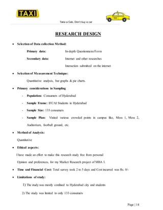 Take a Cab, Don’t buy a car
Page | 14
RESEARCH DESIGN
 Selection of Data collection Method:
Primary data: In-depth Questionnaire/Form
Secondary data: Internet and other researches
Interaction submitted on the internet
 Selection of Measurement Technique:
Quantitative analysis, bar graphs & pie charts.
 Primary considerations in Sampling
- Population: Consumers of Hyderabad
- Sample Frame: IFCAI Students in Hyderabad
- Sample Size: 133 consumers
- Sample Plan: Visited various crowded points in campus like, Mess 1, Mess 2,
Auditorium, football ground, etc.
 Method of Analysis:
Quantitative
 Ethical aspects:
I have made an effort to make this research study free from personal
Opinion and preferences, for my Market Research project of MBA I.
 Time and Financial Cost: Total survey took 2 to 5 days and Cost incurred was Rs. 0/-
 Limitations of study:
1) The study was mostly confined to Hyderabad city and students
2) The study was limited to only 133 consumers
 