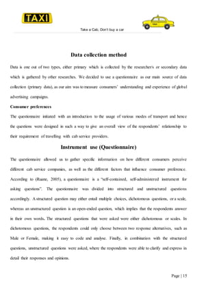 Take a Cab, Don’t buy a car
Page | 15
Data collection method
Data is one out of two types, either primary which is collected by the researcher/s or secondary data
which is gathered by other researches. We decided to use a questionnaire as our main source of data
collection (primary data), as our aim was to measure consumers’ understanding and experience of global
advertising campaigns.
Consumer preferences
The questionnaire initiated with an introduction to the usage of various modes of transport and hence
the questions were designed in such a way to give an overall view of the respondents’ relationship to
their requirement of travelling with cab service providers.
Instrument use (Questionnaire)
The questionnaire allowed us to gather specific information on how different consumers perceive
different cab service companies, as well as the different factors that influence consumer preference.
According to (Ruane, 2005), a questionnaire is a “self-contained, self-administered instrument for
asking questions”. The questionnaire was divided into structured and unstructured questions
accordingly. A structured question may either entail multiple choices, dichotomous questions, or a scale,
whereas an unstructured question is an open-ended question, which implies that the respondents answer
in their own words. The structured questions that were asked were either dichotomous or scales. In
dichotomous questions, the respondents could only choose between two response alternatives, such as
Male or Female, making it easy to code and analyse. Finally, in combination with the structured
questions, unstructured questions were asked, where the respondents were able to clarify and express in
detail their responses and opinions.
 