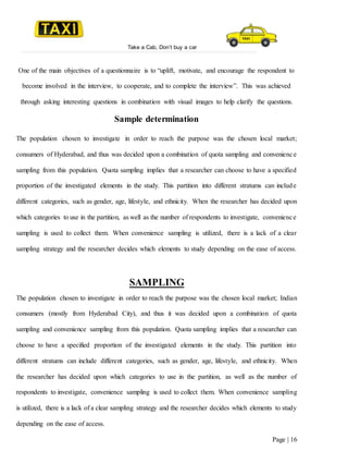 Take a Cab, Don’t buy a car
Page | 16
One of the main objectives of a questionnaire is to “uplift, motivate, and encourage the respondent to
become involved in the interview, to cooperate, and to complete the interview”. This was achieved
through asking interesting questions in combination with visual images to help clarify the questions.
Sample determination
The population chosen to investigate in order to reach the purpose was the chosen local market;
consumers of Hyderabad, and thus was decided upon a combination of quota sampling and convenience
sampling from this population. Quota sampling implies that a researcher can choose to have a specified
proportion of the investigated elements in the study. This partition into different stratums can include
different categories, such as gender, age, lifestyle, and ethnicity. When the researcher has decided upon
which categories to use in the partition, as well as the number of respondents to investigate, convenience
sampling is used to collect them. When convenience sampling is utilized, there is a lack of a clear
sampling strategy and the researcher decides which elements to study depending on the ease of access.
SAMPLING
The population chosen to investigate in order to reach the purpose was the chosen local market; Indian
consumers (mostly from Hyderabad City), and thus it was decided upon a combination of quota
sampling and convenience sampling from this population. Quota sampling implies that a researcher can
choose to have a specified proportion of the investigated elements in the study. This partition into
different stratums can include different categories, such as gender, age, lifestyle, and ethnicity. When
the researcher has decided upon which categories to use in the partition, as well as the number of
respondents to investigate, convenience sampling is used to collect them. When convenience sampling
is utilized, there is a lack of a clear sampling strategy and the researcher decides which elements to study
depending on the ease of access.
 