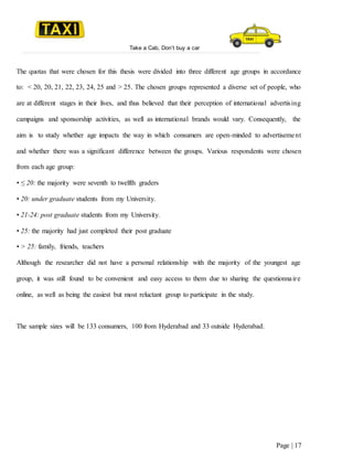 Take a Cab, Don’t buy a car
Page | 17
The quotas that were chosen for this thesis were divided into three different age groups in accordance
to: < 20, 20, 21, 22, 23, 24, 25 and > 25. The chosen groups represented a diverse set of people, who
are at different stages in their lives, and thus believed that their perception of international advertising
campaigns and sponsorship activities, as well as international brands would vary. Consequently, the
aim is to study whether age impacts the way in which consumers are open-minded to advertisement
and whether there was a significant difference between the groups. Various respondents were chosen
from each age group:
• ≤ 20: the majority were seventh to twelfth graders
• 20: under graduate students from my University.
• 21-24: post graduate students from my University.
• 25: the majority had just completed their post graduate
• > 25: family, friends, teachers
Although the researcher did not have a personal relationship with the majority of the youngest age
group, it was still found to be convenient and easy access to them due to sharing the questionnaire
online, as well as being the easiest but most reluctant group to participate in the study.
The sample sizes will be 133 consumers, 100 from Hyderabad and 33 outside Hyderabad.
 