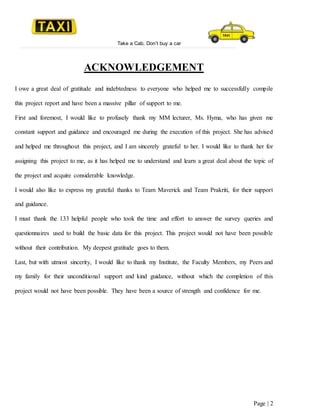 Take a Cab, Don’t buy a car
Page | 2
ACKNOWLEDGEMENT
I owe a great deal of gratitude and indebtedness to everyone who helped me to successfully compile
this project report and have been a massive pillar of support to me.
First and foremost, I would like to profusely thank my MM lecturer, Ms. Hyma, who has given me
constant support and guidance and encouraged me during the execution of this project. She has advised
and helped me throughout this project, and I am sincerely grateful to her. I would like to thank her for
assigning this project to me, as it has helped me to understand and learn a great deal about the topic of
the project and acquire considerable knowledge.
I would also like to express my grateful thanks to Team Maverick and Team Prakriti, for their support
and guidance.
I must thank the 133 helpful people who took the time and effort to answer the survey queries and
questionnaires used to build the basic data for this project. This project would not have been possible
without their contribution. My deepest gratitude goes to them.
Last, but with utmost sincerity, I would like to thank my Institute, the Faculty Members, my Peers and
my family for their unconditional support and kind guidance, without which the completion of this
project would not have been possible. They have been a source of strength and confidence for me.
 