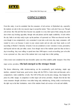 Take a Cab, Don’t buy a car
Page | 29
CONCLUSION
From this study, it can be concluded that the consumers of cab services in Hyderabad city, especially
the students are only in the very nascent stage to accept the motion ‘Take a cab, don’t buy a car. Though
cab services like Ola and Uber have become very popular in a very short span of time among the youth
due to their easy booking app utility through tabs and phones and the ample availability of cabs within
the city; India is not truly ready to give up the purchase of a personal car. What was observed was that
even though it was comparatively very economical to just take a cab every day, many consumers still
wanted to own a car because it caters to your esteem needs and not only your basic needs as well
(according to Maslow’s hierarchy of needs). Cars are considered as ones’ extension in taste, personality
and beyond and not only just utility assets. Even though most of the students spent less than an hour a
day in travelling, they were willing to spend more than 1000 rupees a week on travelling just to be able
to use a personal car. Also, most of the students had a very tough time to find parking.
Cabs or taxis were considered the most favorable option out of the available public transport. Out of the
major service providers, Ola had emerged as the stronger brand.
The factors influencing while decision-making are the exceptionally good marketing, simple app
interface, untainted brand name, good service along with the POD i.e. better deals and discounts and a
comparatively wider availability of cabs. The USP of Ola cabs was the price strategy, they bumped the
prices by a little margin, in comparison to other major cab service providers. Despite from the fact that
some consumers thought cab drivers were either being rude, misbehaving, driving rashly or not knowing
the right way to the final destination; most of the students found cab services to be safe and reliable.
 