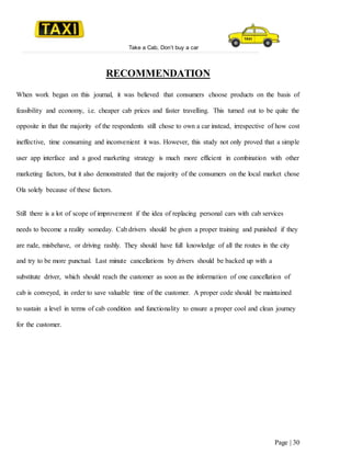 Take a Cab, Don’t buy a car
Page | 30
RECOMMENDATION
When work began on this journal, it was believed that consumers choose products on the basis of
feasibility and economy, i.e. cheaper cab prices and faster travelling. This turned out to be quite the
opposite in that the majority of the respondents still chose to own a car instead, irrespective of how cost
ineffective, time consuming and inconvenient it was. However, this study not only proved that a simple
user app interface and a good marketing strategy is much more efficient in combination with other
marketing factors, but it also demonstrated that the majority of the consumers on the local market chose
Ola solely because of these factors.
Still there is a lot of scope of improvement if the idea of replacing personal cars with cab services
needs to become a reality someday. Cab drivers should be given a proper training and punished if they
are rude, misbehave, or driving rashly. They should have full knowledge of all the routes in the city
and try to be more punctual. Last minute cancellations by drivers should be backed up with a
substitute driver, which should reach the customer as soon as the information of one cancellation of
cab is conveyed, in order to save valuable time of the customer. A proper code should be maintained
to sustain a level in terms of cab condition and functionality to ensure a proper cool and clean journey
for the customer.
 