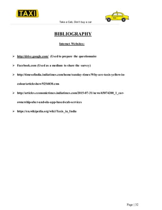 Take a Cab, Don’t buy a car
Page | 32
BIBLIOGRAPHY
Internet Websites:
 http://drive.google.com/ (Used to prepare the questionnaire
 Facebook.com (Used as a medium to share the survey)
 http://timesofindia.indiatimes.com/home/sunday-times/Why-are-taxis-yellow-in-
colour/articleshow/9254830.cms
 http://articles.economictimes.indiatimes.com/2015-07-31/news/65074200_1_car-
ownership-uber-and-ola-app-based-cab-services
 https://en.wikipedia.org/wiki/Taxis_in_India
 