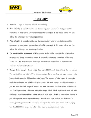 Take a Cab, Don’t buy a car
Page | 34
GLOSSARY
1. Plethora - a large or excessive amount of something.
2. Point of parity is a point of difference that a competitor has over you that you need to
counteract. In many cases, you won't even be able to compete in the market unless you can
nullify this advantage that your competitor has.
3. Point of parity is a point of difference that a competitor has over you that you need to
counteract. In many cases, you won't even be able to compete in the market unless you can
nullify this advantage that your competitor has.
4. The unique selling proposition (USP) or unique selling point is a marketing concept first
proposed as a theory to explain a pattern in successful advertising campaigns of the early
1940s. The USP states that such campaigns made unique propositions to customers that
convinced them to switch brands.
5. Bumps - In the example above, setting the price to $19.99 made it seem lower for two reasons.
For one, it did not end with “.00” so it seems smaller. However, there is a larger reason – price
bumps. In this example, $20 can be a price bump. The concept of price bumps is commonly
applied to real estate and vehicles; the price you set puts your product in a different category,
just like when someone shops for a home and limits his search to homes within the $150,000
to $175,000 price range. However, with price bumps comes certain expectations that you have
to manage. You would expect a vehicle priced at more than $20,000 to have certain features; if
you fail to provide those expected features, it could make your product less desirable. Of
course, providing features that you would not expect at a certain price bump, such as paying
less than $20,000 for a new four-wheel-drive vehicle, can demonstrate value.
 