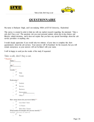 Take a Cab, Don’t buy a car
Page | 36
QUESTIONNAIRE
My name is Dushyant Singh, and I am studying MBA at ICFAI University, Hyderabad.
This survey is created in order to help me with my market research regarding the statement ‘Take a
cab, don’t buy a car’. The questions ask you your personal opinion about day to day choices and
lifestyle related decisions, and it does not require that you have any special knowledge about the cab
service providers or anything else.
I would deeply appreciate if you would take two minutes of your time to complete this short
questionnaire about the cab services. Your answers will be beneficial for the research, but you will
remain anonymous as your answers will not be linked with your name.
I will be happy to send you the results of the study if requested.
Take a cab, don’t buy a car.
* Required
Name *
Age *
Gender *
o Male
o Female
Profession *
o Student
o Service
o Business
o Homemaker
o Other:
How many hours do you travel daily? *
o Less than 1 hour
o 1-3 hours
o More than 3 hours
What mode of transport do you use mostly? *
Multiple selections are allowed
o Bus
 