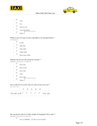 Take a Cab, Don’t buy a car
Page | 37
o Taxi
o Car
o Motorcycle
o Auto-Rickshaw
o Other:
What is your average weekly expenditure on transportation? *
(In Rupees)
o 0-200
o 200-500
o 500-1000
o 1000-2000
o More than 2000
Which Cab Service do you prefer mostly? *
Multiple selections are allowed
o Ola Cabs
o Meru Cabs
o Sky Cabs
o Uber
o Dot Cabs
o Other:
On a scale of 1 to 5, how safe are cab services for you? *
(In your city)
1 2 3 4 5
Not safe at all Very safe
Do you prefer cabs over other modes of transport? If so, why? *
Multiple selections are allowed
o Easy availability of cabs in my location.
 
