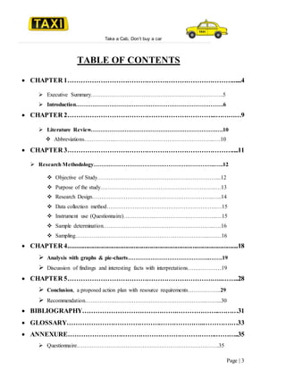 Take a Cab, Don’t buy a car
Page | 3
TABLE OF CONTENTS
 CHAPTER 1…………………………………………………………………......4
 Executive Summary……………………………………………………………..5
 Introduction…………………………………………………………………….6
 CHAPTER 2…………………………………………………………..…………9
 Literature Review………………………………………………………….….10
 Abbreviations……………..……………………………………………..….10
 CHAPTER 3…………………………………………………………………....11
 Research Methodology………………………………………………………..…..12
 Objective of Study………………………………………………………....12
 Purpose of the study……………………………………………………..…13
 Research Design………………………………………………………..…..14
 Data collection method…………………………………………………..…15
 Instrument use (Questionnaire)…………………………………………..…15
 Sample determination…………………………………………………...….16
 Sampling……………………………………………………………...….…16
 CHAPTER 4........................................................................................................18
 Analysis with graphs & pie-charts……………………………………..…….19
 Discussion of findings and interesting facts with interpretations………………19
 CHAPTER 5……………………………………………………………..……..28
 Conclusion, a proposed action plan with resource requirements……….……..29
 Recommendation………………………………………………………..……...30
 BIBLIOGRAPHY…………………………………….………………..………31
 GLOSSARY…………………………………….………………..………….…33
 ANNEXURE…………………………………………………………..………..35
 Questionnaire………………………………………………………………….35
 