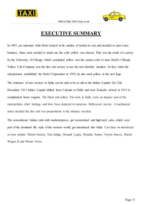 Take a Cab, Don’t buy a car
Page | 5
EXECUTIVE SUMMARY
In 1907, car salesman John Hertz looked at his surplus of traded-in cars and decided to start a taxi
business. Since taxis needed to stand out, the color yellow was chosen. That was the result of a survey
by the University of Chicago which concluded yellow was the easiest color to spot. Hertz's Chicago
Yellow Cab Company was the first cab service to use the now-familiar moniker. In fact, when the
entrepreneur established the Hertz Corporation in 1953, he also used yellow in the new logo.
The existence of taxi services in India can be said to be as old as the Indian Capital. On 12th
December 1911 India's Capital shifted from Calcutta to Delhi and even Taxicabs arrived in 1911 to
complement horse wagons. The black and yellow Fiat taxis in India, were an integral part of the
metropolitan cities' heritage and have been depicted in numerous Bollywood movies. A mechanical
meter decided the fare and was proportional to the distance traveled.
The conventional Indian cabs with modernization, got westernized and high-tech cabs, which were
part of the dominant life style of the western world, got introduced into India. Cars later on introduced
as taxis include Maruti Esteem, Tata Indigo, Renault Logan, Hyundai Santro, Toyota Innova, Maruti
Wagon R and Maruti Versa.
 